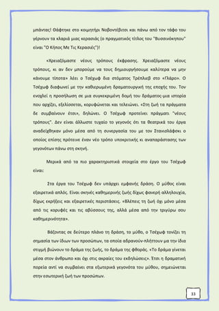 33
μπάντας! Θάφτηκε στο κοιμητήρι Νοβοντέβιτσι και πάνω από τον τάφο του
γέρνουν τα κλαριά μιας κερασιάς (ο πραγματικός τίτλος του "Βυσσινόκηπου"
είναι "Ο Κήπος Με Τις Κερασιές")!
«Χρειαζόμαστε νέους τρόπους έκφρασης. Χρειαζόμαστε νέους
τρόπους, κι αν δεν μπορούμε να τους δημιουργήσουμε καλύτερα να μην
κάνουμε τίποτα» λέει ο Τσέχωφ δια στόματος Τρέπλιεβ στο «Γλάρο». Ο
Τσέχωφ διαφωνεί με την καθιερωμένη δραματουργική της εποχής του. Τον
ενοχλεί η προσήλωση σε μια συγκεκριμένη δομή του δράματος-μια ιστορία
που αρχίζει, εξελίσσεται, κορυφώνεται και τελειώνει. «Στη ζωή τα πράγματα
δε συμβαίνουν έτσι», δηλώνει. Ο Τσέχωφ προτείνει πράγματι "νέους
τρόπους". Δεν είναι άλλωστε τυχαίο το γεγονός ότι τα θεατρικά του έργα
αναδείχθηκαν μόνο μέσα από τη συνεργασία του με τον Στανισλάφσκι ο
οποίος επίσης πρότεινε έναν νέο τρόπο υποκριτικής κι αναπαράστασης των
γεγονότων πάνω στη σκηνή.
Μερικά από τα πιο χαρακτηριστικά στοιχεία στο έργο του Τσέχωφ
είναι:
Στα έργα του Τσέχωφ δεν υπάρχει εμφανής δράση. Ο μύθος είναι
εξαιρετικά απλός. Είναι σκηνές καθημερινής ζωής δίχως φανερή αλληλουχία,
δίχως εκρήξεις και εξαιρετικές περιστάσεις. «Βλέπεις τη ζωή όχι μόνο μέσα
από τις κορυφές και τις αβύσσους της, αλλά μέσα από την τριγύρω σου
καθημερινότητα».
Βάζοντας σε δεύτερο πλάνο τη δράση, το μύθο, ο Τσέχωφ τονίζει τη
σημασία των ίδιων των προσώπων, τα οποία αδρανούν-πλήττουν μα την ίδια
στιγμή βιώνουν το δράμα της ζωής, το δράμα της φθοράς. «Το δράμα γίνεται
μέσα στον άνθρωπο και όχι στις ακραίες του εκδηλώσεις». Έτσι η δραματική
πορεία αντί να συμβαίνει στα εξωτερικά γεγονότα του μύθου, σημειώνεται
στην εσωτερική ζωή των προσώπων.
 