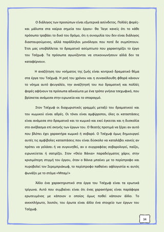 34
Ο διάλογος των προσώπων είναι εξωτερικά ασύνδετος. Πολλές φορές-
και μάλιστα στα καίρια σημεία του έργου- θα 'λεγε κανείς ότι το κάθε
πρόσωπο τραβάει το δικό του δρόμο, ότι η συνομιλία του δεν είναι διάλογος
διασταυρούμενος, αλλά παράλληλοι μονόλογοι που ποτέ δε συμπίπτουν.
Έτσι μας υποβάλλεται το δραματικό ασύμπτωτο που χαρακτηρίζει το έργο
του Τσέχωφ. Τα πρόσωπα αγωνίζονται να επικοινωνήσουν αλλά δεν τα
καταφέρνουν.
Η αναζήτηση του νοήματος της ζωής είναι κεντρικό δραματικό θέμα
στα έργα του Τσέχωφ. Η ροή του χρόνου και η συνακόλουθη φθορά κάνουν
το νόημα αυτό φευγαλέο, την αναζήτησή του πιο δραματική και πολλές
φορές αφήνουν τα πρόσωπα αδικαίωτα με ένα τρόπο γνήσια τσεχωφικό, που
βρίσκεται ανάμεσα στην ειρωνεία και το σπαραγμό.
Στον Τσέχωφ οι διαχωριστικές γραμμές μεταξύ του δραματικού και
του κωμικού είναι αδρές. Οι τόνοι είναι αμφίρροποι, όλες οι καταστάσεις
είναι ανάμεσα στο δραματικό και το κωμικό και εκεί έγκειται και η δυσκολία
στο ανέβασμα επί σκηνής των έργων του. Ο θεατής προτιμά να ξέρει αν αυτό
που βλέπει έχει χαρακτήρα κωμικό ή σοβαρό. Ο Τσέχωφ όμως δημιουργεί
αυτές τις αμφίβολες καταστάσεις που είναι δύσκολο να καταλάβει κανείς αν
πρέπει να γελάσει ή να συγκινηθεί, αν ο συγγραφέας σοβαρολογεί, παίζει,
ειρωνεύεται ή σατιρίζει. Στον «Θείο Βάνια» παραδείγματος χάριν, στην
κρισιμότερη στιγμή του έργου, όταν ο Βάνια μπαίνει με το περίστροφο και
πυροβολεί τον Σερεμπριάκωφ, το περίστροφο παθαίνει αφλογιστία κι αυτός
φωνάζει με το στόμα «Μπαμ!»
Άλλο ένα χαρακτηριστικό στα έργα του Τσέχωφ είναι τα ερωτικά
τρίγωνα. Αυτό που συμβαίνει είναι ότι ένας χαρακτήρας είναι παράφορα
ερωτευμένος με κάποιον ο οποίος όμως ποθεί κάποιον άλλο. Το
ανεκπλήρωτο, λοιπόν, του έρωτα είναι άλλο ένα στοιχείο των έργων του
Τσέχωφ.
 