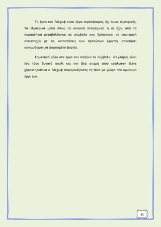 35
Τα έργα του Τσέχωφ είναι έργα ατμόσφαιρας, όχι όμως εξωτερικής.
Τα εξωτερικά μέσα όπως τα σκηνικά αντικείμενα ή οι ήχοι από τα
παρασκήνια μεταβάλλονται σε σύμβολα που βρίσκονται σε εσωτερική
αντιστοιχία με τις καταστάσεις των προσώπων έχοντας αποκτήσει
συναισθηματικά φορτισμένο φορτίο.
Σημαντικό ρόλο στα έργα του παίζουν τα σύμβολα. «Ο γλάρος είναι
ένα τόσο δυνατό πουλί και την ίδια στιγμή τόσο ευάλωτο» έλεγε
χαρακτηριστικά ο Τσέχωφ παρομοιάζοντας τη Νίνα με γλάρο στο ομώνυμο
έργο του.
 