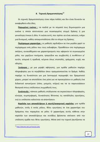 37
8. Τεχνικές δραματοποίησης12
Οι τεχνικές δραματοποίησης είναι πάρα πολλές και δεν είναι δυνατόν να
αναφερθούν εδώ όλες.
Παγωμένες εικόνες : τα παιδιά με τα σώματά τους δημιουργούν μια
εικόνα η οποία αποτυπώνει μια συγκεκριμένη στιγμή δράσης ή μια
γενικότερη έννοια ή ιδέα. Η εικόνα αυτή, που πρέπει να είναι ακίνητη, ενέχει
μια δυναμική, καθώς αποκρυσταλλώνει όλο το νόημα της δράσης.
Περίγραμμα χαρακτήρα : οι μαθητές σχεδιάζουν σε ένα μεγάλο χαρτί το
περίγραμμα ενός ρόλου που τους ενδιαφέρει. Προσθέτουν στο περίγραμμα
σκέψεις, συναισθήματα και χαρακτηρισμούς που αφορούν το συγκεκριμένο
ρόλο, του χαρίζουν ποιήματα, τραγούδια και συμβουλές ή συνθέτουν γι’
αυτόν, ατομικά ή ομαδικά, κείμενα όπως επιστολές, γράμματα, ευχές και
οδηγίες.
Ξενάγηση : με μια μορφή αφήγησης, μια ομάδα μαθητών παρέχει
πληροφορίες για το περιβάλλον όπου πραγματοποιείται το δράμα. Καθώς
παρέχει τη δυνατότητα για μια λεπτομερή περιγραφή του δραματικού
χώρου, μπορεί να αποτελέσει ένα μέσο για να προσεγγίσουν οι μαθητές ένα
διδακτικό αντικείμενο (τόπο, μνημείο, κτήριο) και να το παρουσιάσουν
θεατρικά στους υπόλοιπους συμμαθητές τους.
Συνέντευξη : κάποιοι μαθητές επιλέγονται να εκμαιεύσουν πληροφορίες,
κίνητρα, συμπεριφορές, δυνατότητες θέτοντας τις κατάλληλες ερωτήσεις,
ενώ οι υπόλοιποι καλούνται να απαντήσουν.
Καρέκλα των αποκαλύψεων ή καυτή/ανακριτική καρέκλα: μια ομάδα
μαθητών, εντός ή εκτός ρόλου, θέτει ερωτήσεις σε ένα χαρακτήρα του
δράματος που παραμένει σε ρόλο. Ο χαρακτήρας αυτός κάθεται στην
καρέκλα των αποκαλύψεων και συνήθως βρίσκεται απέναντι από την
υπόλοιπη ομάδα που θέτει ερωτήσεις. Μέσα από την τεχνική φωτίζονται τα
12
http://ebooks.edu.gr/new/ps.php
 