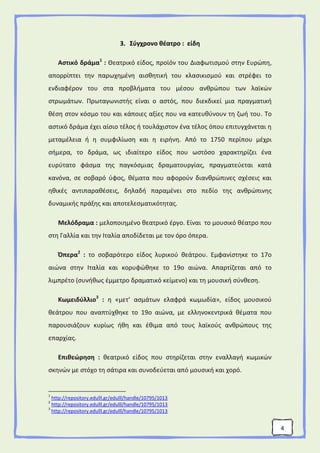 4
3. Σύγχρονο θέατρο : είδη
Αστικό δράμα1
: Θεατρικό είδος, προϊόν του Διαφωτισμού στην Ευρώπη,
απορρίπτει την παρωχημένη αισθητική του κλασικισμού και στρέφει το
ενδιαφέρον του στα προβλήματα του μέσου ανθρώπου των λαϊκών
στρωμάτων. Πρωταγωνιστής είναι ο αστός, που διεκδικεί μια πραγματική
θέση στον κόσμο του και κάποιες αξίες που να κατευθύνουν τη ζωή του. Το
αστικό δράμα έχει αίσιο τέλος ή τουλάχιστον ένα τέλος όπου επιτυγχάνεται η
μεταμέλεια ή η συμφιλίωση και η ειρήνη. Από το 1750 περίπου μέχρι
σήμερα, το δράμα, ως ιδιαίτερο είδος που ωστόσο χαρακτηρίζει ένα
ευρύτατo φάσμα της παγκόσμιας δραματουργίας, πραγματεύεται κατά
κανόνα, σε σοβαρό ύφος, θέματα που αφορούν διανθρώπινες σχέσεις και
ηθικές αντιπαραθέσεις, δηλαδή παραμένει στο πεδίο της ανθρώπινης
δυναμικής πράξης και αποτελεσματικότητας.
Μελόδραμα : μελοποιημένο θεατρικό έργο. Είναι το μουσικό θέατρο που
στη Γαλλία και την Ιταλία αποδίδεται με τον όρο όπερα.
Όπερα2
: το σοβαρότερο είδος λυρικού θεάτρου. Εμφανίστηκε το 17ο
αιώνα στην Ιταλία και κορυφώθηκε το 19ο αιώνα. Απαρτίζεται από το
λιμπρέτο (συνήθως έμμετρο δραματικό κείμενο) και τη μουσική σύνθεση.
Κωμειδύλλιο3
: η «μετ’ ασμάτων ελαφρά κωμωδία», είδος μουσικού
θεάτρου που αναπτύχθηκε το 19ο αιώνα, με ελληνοκεντρικά θέματα που
παρουσιάζουν κυρίως ήθη και έθιμα από τους λαϊκούς ανθρώπους της
επαρχίας.
Επιθεώρηση : θεατρικό είδος που στηρίζεται στην εναλλαγή κωμικών
σκηνών με στόχο τη σάτιρα και συνοδεύεται από μουσική και χορό.
1
http://repository.edulll.gr/edulll/handle/10795/1013
2
http://repository.edulll.gr/edulll/handle/10795/1013
3
http://repository.edulll.gr/edulll/handle/10795/1013
 