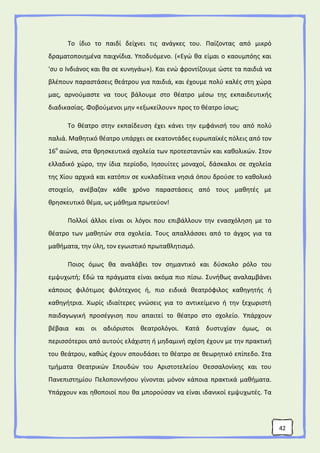 42
Το ίδιο το παιδί δείχνει τις ανάγκες του. Παίζοντας από μικρό
δραματοποιημένα παιχνίδια. Υποδυόμενο. («Εγώ θα είμαι ο καουμπόης και
'συ ο Ινδιάνος και θα σε κυνηγάω»). Και ενώ φροντίζουμε ώστε τα παιδιά να
βλέπουν παραστάσεις θεάτρου για παιδιά, και έχουμε πολύ καλές στη χώρα
μας, αρνούμαστε να τους βάλουμε στο θέατρο μέσω της εκπαιδευτικής
διαδικασίας. Φοβούμενοι μην «εξωκείλουν» προς το θέατρο ίσως;
Το θέατρο στην εκπαίδευση έχει κάνει την εμφάνισή του από πολύ
παλιά. Μαθητικό θέατρο υπάρχει σε εκατοντάδες ευρωπαϊκές πόλεις από τον
16ο
αιώνα, στα θρησκευτικά σχολεία των προτεσταντών και καθολικών. Στον
ελλαδικό χώρο, την ίδια περίοδο, Ιησουίτες μοναχοί, δάσκαλοι σε σχολεία
της Χίου αρχικά και κατόπιν σε κυκλαδίτικα νησιά όπου δρούσε το καθολικό
στοιχείο, ανέβαζαν κάθε χρόνο παραστάσεις από τους μαθητές με
θρησκευτικό θέμα, ως μάθημα πρωτεύον!
Πολλοί άλλοι είναι οι λόγοι που επιβάλλουν την ενασχόληση με το
θέατρο των μαθητών στα σχολεία. Τους απαλλάσσει από το άγχος για τα
μαθήματα, την ύλη, τον εγωιστικό πρωταθλητισμό.
Ποιος όμως θα αναλάβει τον σημαντικό και δύσκολο ρόλο του
εμψυχωτή; Εδώ τα πράγματα είναι ακόμα πιο πίσω. Συνήθως αναλαμβάνει
κάποιος φιλότιμος φιλότεχνος ή, πιο ειδικά θεατρόφιλος καθηγητής ή
καθηγήτρια. Χωρίς ιδιαίτερες γνώσεις για το αντικείμενο ή την ξεχωριστή
παιδαγωγική προσέγγιση που απαιτεί το θέατρο στο σχολείο. Υπάρχουν
βέβαια και οι αδιόριστοι θεατρολόγοι. Κατά δυστυχίαν όμως, οι
περισσότεροι από αυτούς ελάχιστη ή μηδαμινή σχέση έχουν με την πρακτική
του θεάτρου, καθώς έχουν σπουδάσει το θέατρο σε θεωρητικό επίπεδο. Στα
τμήματα Θεατρικών Σπουδών του Αριστοτελείου Θεσσαλονίκης και του
Πανεπιστημίου Πελοποννήσου γίνονται μόνον κάποια πρακτικά μαθήματα.
Υπάρχουν και ηθοποιοί που θα μπορούσαν να είναι ιδανικοί εμψυχωτές. Τα
 