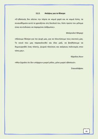 46
11.2. Απόψεις για το θέατρο
«Ο ηθοποιός δεν κλείνει την πόρτα σε καμιά χαρά και σε καμιά λύπη, τα
συναισθήματα αυτά τα χρειάζεται στη δουλειά του, διότι πρώτο του μέλημα
είναι να επιδιώκει να παραμείνει άνθρωπος».
Μπέρτολντ Μπρεχτ
«Κάνουμε θέατρο για την ψυχή μας, για να πλουτίσουμε τους εαυτούς μας.
Το κοινό που μας παρακολουθεί και όλοι μαζί, να βοηθήσουμε να
δημιουργηθεί ένας πλατύς, ψυχικά πλούσιος και ακέραιος πολιτισμός στον
τόπο μας».
Κάρολος Κουν
«Μην ξεχνάτε ότι δεν υπάρχουν μικροί ρόλοι, μόνο μικροί ηθοποιοί».
Στανισλάφσκι
 