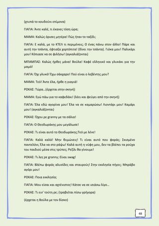 48
(χτυπά το κουδούνι επίμονα)
ΓΙΑΓΙΑ: Άντε καλέ, τι έκανες τόση ώρα;
ΜΑΜΑ: Καλώς όρισες μητέρα! Πώς ήταν το ταξίδι;
ΓΙΑΓΙΑ: Ε καλά, με το ΚΤΕΛ τι περιμένεις; Ο ένας πάνω στον άλλο! Πάρε και
αυτή την τσάντα, έφτιαξα χορτόπιτα! (δίνει την τσάντα). Γιόκα μου! Παλικάρι
μου! Κόπιασε να σε φιλήσω! (αγκαλιάζονται)
ΜΠΑΜΠΑΣ: Καλώς ήρθες μάνα! Βούλα! Καφέ ελληνικό και γλυκάκι για την
μαμά!
ΓΙΑΓΙΑ: Όχι γλυκό! Έχω σάκχαρο! Πού είναι ο λεβέντης μου?
ΜΑΜΑ: Τεό! Άντε έλα, ήρθε η γιαγιά!
ΡΟΚΑΣ: Τώρα…(έρχεται στην σκηνή)
ΜΑΜΑ: Εγώ πάω για το καφεδάκι! (λέει και φεύγει από την σκηνή)
ΓΙΑΓΙΑ: Έλα εδώ αγορίνα μου! Έλα να σε καμαρώσω! Λιοντάρι μου! Καμάρι
μου! (αγκαλιάζονται)
ΡΟΚΑΣ: Όχου ρε granny με τα σάλια!
ΓΙΑΓΙΑ: Ο Θεοδωράκης μου μεγάλωσε!
ΡΟΚΑΣ: Τι είναι αυτό το Θεοδωράκης;Τεό με λένε!
ΓΙΑΓΙΑ: Καλά καλά! Μην θυμώνεις! Τι είναι αυτό που φοράς; Σκισμένο
παντελόνι; Έλα να στο ράψω! Καλά αυτή η νύφη μου, δεν τα βλέπει τα ρούχα
του παιδιού μέσα στις τρύπες; Ρεζίλι θα γίνουμε!
ΡΟΚΑΣ: Τι λες ρε granny; Είναι swag!
ΓΙΑΓΙΑ: Βλέπω φοράς αλυσίδες και σταυρούς! Στην εκκλησία πήγες; Μπράβο
αγόρι μου!
ΡΟΚΑΣ: Ποια εκκλησία;
ΓΙΑΓΙΑ: Μου είσαι και αχτένιστος! Κάτσε να σε ισιάσω λίγο…
ΡΟΚΑΣ: Τι ειν’ τούτη ρε; (τραβιέται πίσω γρήγορα)
(έρχεται η Βούλα με τον δίσκο)
 