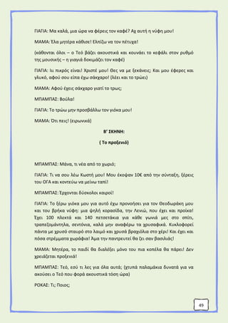 49
ΓΙΑΓΙΑ: Μα καλά, μια ώρα να φέρεις τον καφέ? Αχ αυτή η νύφη μου!
ΜΑΜΑ: Έλα μητέρα κάθισε! Ελπίζω να τον πέτυχα!
(κάθονται όλοι – ο Τεό βάζει ακουστικά και κουνάει το κεφάλι στον ρυθμό
της μουσικής – η γιαγιά δοκιμάζει τον καφέ)
ΓΙΑΓΙΑ: Ιιι πικρός είναι! Χριστέ μου! Θες να με ξεκάνεις; Και μου έφερες και
γλυκό, αφού σου είπα έχω σάκχαρο! (λέει και το τρώει)
ΜΑΜΑ: Αφού έχεις σάκχαρο γιατί το τρως;
ΜΠΑΜΠΑΣ: Βούλα!
ΓΙΑΓΙΑ: Το τρώω μην προσβάλλω τον γιόκα μου!
ΜΑΜΑ: Ότι πεις! (ειρωνικά)
Β’ ΣΚΗΝΗ:
( Το προξενιό)
ΜΠΑΜΠΑΣ: Μάνα, τι νέα από το χωριό;
ΓΙΑΓΙΑ: Τι να σου λέω Κωστή μου! Μου έκοψαν 10€ από την σύνταξη, ξέρεις
του ΟΓΑ και κοντεύω να μείνω ταπί!
ΜΠΑΜΠΑΣ: Έρχονται δύσκολοι καιροί!
ΓΙΑΓΙΑ: Το ξέρω γιόκα μου για αυτό έχω προνοήσει για τον Θεοδωράκη μου
και του βρήκα νύφη: μια ψηλή κορασίδα, την Λενιώ, που έχει και προίκα!
Έχει 100 πλεκτά και 140 πετσετάκια για κάθε γωνιά μες στο σπίτι,
τραπεζομάντηλα, σεντόνια, καλά μην αναφέρω τα χρυσαφικά. Κυκλοφορεί
πάντα με χρυσό σταυρό στο λαιμό και χρυσά βραχιόλια στο χέρι! Και έχει και
πόσα στρέμματα χωράφια! Άμα την παντρευτεί θα ζει σαν βασιλιάς!
ΜΑΜΑ: Μητέρα, το παιδί θα διαλέξει μόνο του πια κοπέλα θα πάρει! Δεν
χρειάζεται προξενιά!
ΜΠΑΜΠΑΣ: Τεό, εσύ τι λες για όλα αυτά; (χτυπά παλαμάκια δυνατά για να
ακούσει ο Τεό που φορά ακουστικά τόση ώρα)
ΡΟΚΑΣ: Τι; Ποιος;
 