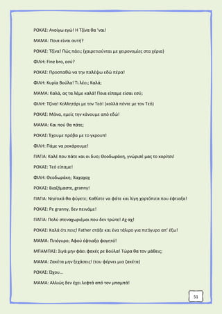 51
ΡΟΚΑΣ: Ανοίγω εγώ! Η Τζίνα θα ‘ναι!
ΜΑΜΑ: Ποια είναι αυτή?
ΡΟΚΑΣ: Τζίνα! Πώς πάει; (χαιρετιούνται με χειρονομίες στα χέρια)
ΦΙΛΗ: Fine bro, εσύ?
ΡΟΚΑΣ: Προσπαθώ να την παλέψω εδώ πέρα!
ΦΙΛΗ: Κυρία Βούλα! Τι λέει; Καλά;
ΜΑΜΑ: Καλά, ας τα λέμε καλά! Ποια είπαμε είσαι εσύ;
ΦΙΛΗ: Τζίνα! Κολλητάρι με τον Τεό! (κολλά πέντε με τον Τεό)
ΡΟΚΑΣ: Μάνα, εμείς την κάνουμε από εδώ!
ΜΑΜΑ: Και πού θα πάτε;
ΡΟΚΑΣ: Έχουμε πρόβα με το γκρουπ!
ΦΙΛΗ: Πάμε να ροκάρουμε!
ΓΙΑΓΙΑ: Καλέ που πάτε και οι δυο; Θεοδωράκη, γνώρισέ μας το κορίτσι!
ΡΟΚΑΣ: Τεό είπαμε!
ΦΙΛΗ: Θεοδωράκη; Χαχαχαχ
ΡΟΚΑΣ: Βιαζόμαστε, granny!
ΓΙΑΓΙΑ: Νηστικά θα φύγετε; Καθίστε να φάτε και λίγη χορτόπιτα που έφτιαξα!
ΡΟΚΑΣ: Ρε granny, δεν πεινάμε!
ΓΙΑΓΙΑ: Πολύ στεναχωριέμαι που δεν τρώτε! Αχ αχ!
ΡΟΚΑΣ: Καλά ότι πεις! Father στάξε και ένα τάλιρο για πιτόγυρο απ’ έξω!
ΜΑΜΑ: Πιτόγυρο; Αφού έφτιαξα φαγητό!
ΜΠΑΜΠΑΣ: Σιγά μην φάει φακές ρε Βούλα! Τώρα θα τον μάθεις;
ΜΑΜΑ: Ζακέτα μην ξεχάσεις! (του φέρνει μια ζακέτα)
ΡΟΚΑΣ: Ώχου…
ΜΑΜΑ: Αλλιώς δεν έχει λεφτά από τον μπαμπά!
 