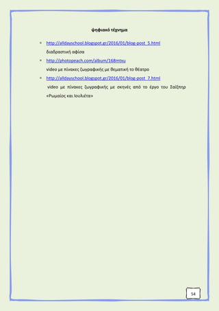 54
ψηφιακό τέχνημα
 http://alldayschool.blogspot.gr/2016/01/blog-post_5.html
διαδραστική αφίσα
 http://photopeach.com/album/168mtxu
video με πίνακες ζωγραφικής με θεματική το θέατρο
 http://alldayschool.blogspot.gr/2016/01/blog-post_7.html
video με πίνακες ζωγραφικής με σκηνές από το έργο του Σαίξπηρ
«Ρωμαίος και Ιουλιέτα»
 