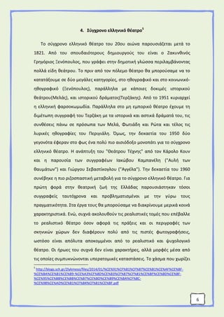 6
4. Σύγχρονο ελληνικό θέατρο5
Το σύγχρονο ελληνικό θέατρο του 20ου αιώνα παρουσιάζεται μετά το
1821. Από του σπουδαιότερους δημιουργούς του είναι ο Ζακυνθινός
Γρηγόριος Ξενόπουλος, που γράφει στην δημοτική γλώσσα περιλαμβάνοντας
πολλά είδη θεάτρου. Το πριν από τον πόλεμο θέατρο θα μπορούσαμε να το
κατατάξουμε σε δύο μεγάλες κατηγορίες, στο ηθογραφικό και στο κοινωνικό-
ηθογραφικό (Ξενόπουλος), παράλληλα με κάποιες δοκιμές ιστορικού
θεάτρου(Μελάς), και ιστορικού δράματος(Τερζάκης). Από το 1951 κυριαρχεί
η ελληνική φαρσοκωμωδία. Παράλληλα στο μη εμπορικό θέατρο έχουμε τη
διμέτωπη συγγραφή του Τερζάκη με τα ιστορικά και αστικά δράματά του, τις
συνθέσεις πάνω σε πρόσωπα των Μελά, Φωτιάδη και Ρώτα και τέλος τις
λυρικές ηθογραφίες του Περιγιάλη. Όμως, την δεκαετία του 1950 δύο
γεγονότα έφεραν στο φως ένα πολύ πιο αισιόδοξο μονοπάτι για το σύγχρονο
ελληνικό θέατρο. Η ανάπτυξη του "Θεάτρου Τέχνης" από τον Κάρολο Κουν
και η παρουσία των συγγραφέων Ιακώβου Καμπανέλη ("Αυλή των
θαυμάτων") και Γιώργου Σεβαστίκογλου ("Αγγέλα"). Την δεκαετία του 1960
συνέβηκε η πιο ριζοσπαστική μεταβολή για το σύγχρονο ελληνικό θέατρο. Για
πρώτη φορά στην θεατρική ζωή της Ελλάδας παρουσιάστηκαν τόσοι
συγγραφείς ταυτόχρονα και προβληματισμένοι με την γύρω τους
πραγματικότητα. Στα έργα τους θα μπορούσαμε να διακρίνουμε μερικά κοινά
χαρακτηριστικά. Ενώ, συχνά ακολουθούν τις ρεαλιστικές τομές που επέβαλλε
το ρεαλιστικό θέατρο όσον αφορά τις πράξεις και οι περιγραφές των
σκηνικών χώρων δεν διαφέρουν πολύ από τις πιστές φωτογραφήσεις,
ωστόσο είναι απόλυτα αποκομμένοι από το ρεαλιστικό και ψυχολογικό
θέατρο. Οι ήρωες του συχνά δεν είναι χαρακτήρες, αλλά μορφές μέσα από
τις οποίες συμπυκνώνονται υπερατομικές καταστάσεις. Το χάσμα που χωρίζει
5
http://blogs.sch.gr/2lykmeso/files/2014/01/%CE%91%CF%81%CF%87%CE%B1%CE%AF%CE%BF-
%CE%BA%CE%B1%CE%B9-%CE%A3%CF%8D%CE%B3%CF%87%CF%81%CE%BF%CE%BD%CE%BF-
%CE%95%CE%BB%CE%BB%CE%B7%CE%BD%CE%B9%CE%BA%CF%8C-
%CE%98%CE%AD%CE%B1%CF%84%CF%81%CE%BF.pdf
 