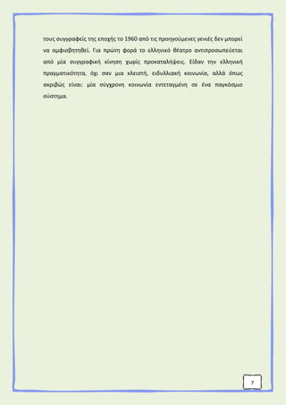 7
τους συγγραφείς της εποχής το 1960 από τις προηγούμενες γενιές δεν μπορεί
να αμφισβητηθεί. Για πρώτη φορά το ελληνικό θέατρο αντιπροσωπεύεται
από μία συγγραφική κίνηση χωρίς προκαταλήψεις. Είδαν την ελληνική
πραγματικότητα, όχι σαν μια κλειστή, ειδυλλιακή κοινωνία, αλλά όπως
ακριβώς είναι: μία σύγχρονη κοινωνία εντεταγμένη σε ένα παγκόσμιο
σύστημα.
 