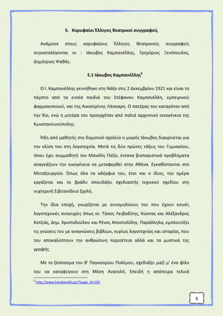8
5. Κορυφαίοι Έλληνες θεατρικοί συγγραφείς
Ανάμεσα στους κορυφαίους Έλληνες θεατρικούς συγγραφείς
συγκαταλέγονται οι : Ιάκωβος Καμπανέλλης, Γρηγόριος Ξενόπουλος,
Δημήτριος Ψαθάς.
5.1 Ιάκωβος Καμπανέλλης6
Ο Ι. Καμπανέλλης γεννήθηκε στη Νάξο στις 2 Δεκεμβρίου 1921 και είναι το
πέμπτο από τα εννέα παιδιά του Στέφανου Καμπανέλλη, εμπειρικού
φαρμακοποιού, και της Αικατερίνης Λάσκαρη. Ο πατέρας του καταγόταν από
την Χίο, ενώ η μητέρα του προερχόταν από παλιά αρχοντική οικογένεια της
Κωνσταντινούπολης.
Ήδη από μαθητής στο δημοτικό σχολείο ο μικρός Ιάκωβος διακρίνεται για
την κλίση του στη λογοτεχνία. Μετά τις δύο πρώτες τάξεις του Γυμνασίου,
όπου έχει συμμαθητή τον Μανόλη Γλέζο, έντονα βιοποριστικά προβλήματα
αναγκάζουν την οικογένεια να μεταφερθεί στην Αθήνα. Εγκαθίστανται στο
Μεταξουργείο. Όπως όλα τα αδέρφια του, έτσι και ο ίδιος, την ημέρα
εργάζεται και το βράδυ σπουδάζει σχεδιαστής τεχνικού σχεδίου στη
νυχτερινή Σιβιτανίδειο Σχολή.
Την ίδια εποχή, γνωρίζεται με συνομηλίκους του που έχουν κοινές
λογοτεχνικές ανησυχίες όπως οι: Τάσος Λειβαδίτης, Κώστας και Αλέξανδρος
Κοτζιάς, Δημ. Χριστοδούλου και Ρένος Αποστολίδης. Παράλληλα, εμπλουτίζει
τις γνώσεις του με αναγνώσεις βιβλίων, κυρίως λογοτεχνίας και ιστορίας, που
του αποκαλύπτουν την ανθρώπινη περιπέτεια αλλά και τα μυστικά της
γραφής.
Με το ξέσπασμα του Β' Παγκοσμίου Πολέμου, σχεδιάζει μαζί μ' ένα φίλο
του να καταφύγουν στη Μέση Ανατολή. Επειδή η απόπειρα τελικά
6
http://www.kambanellis.gr/?page_id=105
 