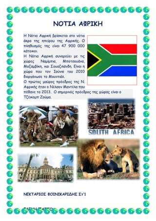 ΕΛΕΝΗ ΠΑΣΤΟ
ΝΟΤΙΑ ΑΦΡΙΚΗ
Η Νότια Αφρική βρίσκεται στο νότιο
άκρο της ηπείρου της Αφρικής. Ο
πληθυσμός της είναι 47 900 000
κάτοικοι.
Η Νότια Αφρική συνορεύει με τις
χώρες Ναμίμπια, Μποτσουάνα,
Μοζαμβίκη, και Σουαζιλάνδη. Είναι η
χώρα που τον Ιούνιο του 2010
διοργάνωσε το Μουντιάλ.
Ο πρώτος μαύρος πρόεδρος της Ν.
Αφρικής ήταν ο Νέλσον Μαντέλα που
πέθανε το 2013. Ο σημερινός πρόεδρος της χώρας είναι ο
Τζέικομπ Ζούμα.
ΝΕΚΤΑΡΙΟΣ ΦΟΙΝΙΚΑΡΙΔΗΣ Στ’1
 