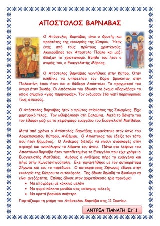 ΑΝΤΡΕΑ ΠΑΝΑΓΗ Στ΄1
ΑΠΟΣΤΟΛΟΣ ΒΑΡΝΑΒΑΣ
Ο Απόστολος Βαρνάβας είναι ο ιδρυτής και
προστάτης της εκκλησίας της Κύπρου. Ήταν
ένας από τους πρώτους χριστιανούς.
Ακολούθησε τον Απόστολο Παύλο και μαζί
δίδαξαν το χριστιανισμό. Βοηθό του ήταν ο
ανιψιός του, ο Ευαγγελιστής Μάρκος.
Ο Απόστολος Βαρνάβας γεννήθηκε στην Κύπρο. Όταν
κλήθηκε να υπηρετήσει τον Κύριο βρισκόταν στην
Παλαιστίνη όπου ήταν και οι δώδεκα Απόστολοι. Το πραγματικό του
όνομα ήταν Ιωσήφ. Οι Απόστολοι του έδωσαν το όνομα «Βαρνάβας» το
οποίο σημαίνει «γιος παρηγοριάς». Τον ονόμασαν έτσι γιατί παρηγορούσε
τους φτωχούς.
Ο Απόστολος Βαρνάβας ήταν ο πρώτος επίσκοπος της Σαλαμίνας. Είχε
μαρτυρικό τέλος. Τον λιθοβόλησαν στη Σαλαμίνα. Μετά το θάνατό του
τον έθαψαν μαζί με το χειρόγραφο ευαγγέλιο του Ευαγγελιστή Ματθαίου.
Μετά από χρόνια ο Απόστολος Βαρνάβας εμφανίστηκε στον ύπνο του
Αρχιεπισκόπου Κύπρου, Ανθέμιου. Ο Απόστολος του έδειξε τον τόπο
που ήταν θαμμένος. Ο Ανθέμιος διέταξε να γίνουν ανασκαφές στην
περιοχή και ανακάλυψαν το λείψανο του άγιου. Πάνω στο λείψανο του
Αποστόλου Βαρνάβα ήταν τοποθετημένο το Ευαγγέλιο που είχε γράψει ο
Ευαγγελιστής Ματθαίος. Αμέσως ο Ανθέμιος πήρε το ευαγγέλιο και
πήγε στην Κωνσταντινούπολη. Εκεί συναντήθηκε με τον αυτοκράτορα
Ζήνωνα και του το παρέδωσε. Ο αυτοκράτορας Ζήνωνας έδωσε στην
εκκλησία της Κύπρου το αυτοκέφαλο. Της έδωσε δηλαδή το δικαίωμα να
είναι ανεξάρτητη. Επίσης έδωσε στον αρχιεπίσκοπο τρία προνόμια:
 Να υπογράφει με κόκκινο μελάνι
 Να φορεί κόκκινο μανδύα στις επίσημες τελετές
 Να κρατά βασιλικό σκήπτρο.
Γιορτάζουμε τη μνήμη του Απόστολου Βαρνάβα στις 11 Ιουνίου.
 
