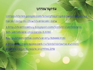 1.https://sites.google.com/site/gfopjrtigdioitwoirnlkfgoi/xa
nacakr-sing-mi-chiwit/xanacakr-satw
2.http://kiattisakhuy.blogspot.com/2013/01/vertebrate-
505-vertebrate-chordates-5.html
3.http://teen.mthai.com/variety/83448.html
4.http://animals.spokedark.tv/2013/10/24/14-extinct-
animals-resurrected/#.Vr2fMfmLSM8
บรรณานุกรม
 