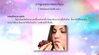 การดูแลสุขภาพของวัยรุ่น
( Adolescent health care )
4.ชอบกินอาหารจุกจิก
วัยรุ่นมักจะไม่กินอาหารแค่มื้อหลักเท่านั้น ยังชอบกินระหว่างมื้ออีกด้วย ซึ่งจะทาให้กินอาหาร
มากกว่าที่ควร ซึ่งจะก่อให้เกิดโรคอ้วน โรคฟันพุได้เป็นต้น
 