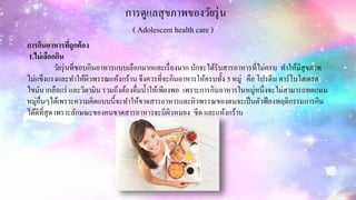 การดูแลสุขภาพของวัยรุ่น
( Adolescent health care )
การกินอาหารที่ถูกต้อง
1.ไม่เลือกกิน
วัยรุ่นที่ชอบกินอาหารแบบเลือกมากและเรื่องมาก มักจะได้รับสารอาหารที่ไม่ครบ ทาให้มีสุขภาพ
ไม่แข็งแรงและทาให้ผิวพรรณแห้งกร้าน จึงควรที่จะกินอาหารให้ครบทั้ง 5 หมู่ คือ โปรตีน คาร์โบไฮเดรต
ไขมัน เกลือแร่ และวิตามิน รวมถึงต้องดื่มน้าให้เพียงพอ เพราะการกินอาหารในหมู่หนึ่งจะไม่สามารถทดแทน
หมู่อื่นๆได้เพราะความคิดแบบนี้จะทาให้ขาดสารอาหารและผิวพรรณของตนจะเป็นตัวฟ้องพฤติกรรมการกิน
ได้ดีที่สุด เพราะลักษณะของคนขาดสารอาหารจะมีผิวหมอง ซีด และแห้งกร้าน
 