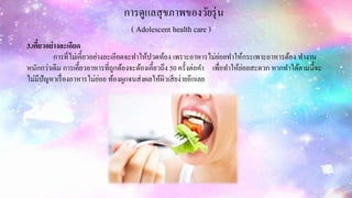 การดูแลสุขภาพของวัยรุ่น
( Adolescent health care )
3.เคี้ยวอย่างละเอียด
การที่ไม่เคี้ยวอย่างละเอียดจะทาให้ปวดท้อง เพราะอาหารไม่ย่อยทาให้กระเพาะอาหารต้อง ทางาน
หนักกว่าเดิม การเคี้ยวอาหารที่ถูกต้องจะต้องเคี้ยวถึง 50 ครั้งต่อคา เพื่อทาให้ย่อยสะดวก หากทาได้ตามนี้จะ
ไม่มีปัญหาเรื่องอาหารไม่ย่อย ท้องผูกจนส่งผลให้ผิวเสียง่ายอีกเลย
 