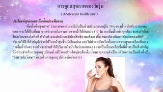 การดูแลสุขภาพของวัยรุ่น
( Adolescent health care )
ประโยชน์สุขจากการดื่มน้าอย่างเพียงพอ
“ดื่มน้าเพื่อสุขภาพ” ร่างกายของคนเรามีน้าเป็นส่วนประกอบอยู่ถึง 75% ของน้าหนักตัว เราอาจจะ
อดอาหารได้เป็นเดือน ๆ แต่ร่างกายไม่สามารถขาดน้าได้เกินกว่า 3 -7 วัน การดื่มน้าอย่างถูกต้อง จะช่วยให้การ
ไหลเวียนของโลหิตดี หัวใจทางานปกติ และมีประสิทธิภาพแข็งแรงขึ้น ขณะเดียวกันการขับถ่ายของเสียก็
ทางานได้ดี ที่สาคัญยังช่วยให้ใบหน้าชุ่มชื่น มีเลือดฝาด และไม่ปวดหลังหรือบั้นเอว เพราะสุขภาพไตแข็งแรง
การดื่มน้าวันละ 8 แก้ว จะช่วยทาให้ปริมาณไขมันในร่างกายลดลง อาจเป็นเรื่องเหลือเชื่อที่น้าจะเป็นสิ่งสาคัญ
ที่มีส่วนช่วยในการดูแลรูปลักษณ์ แม้ว่าคนส่วนใหญ่จะต้องดื่มน้าเพราะความจาเป็น แต่ในความเป็นจริงน้าเป็น
"อาหารอันวิเศษ " ที่ช่วยในการดูแลรูปลักษณ์อย่างถาวร
 