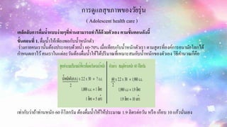 การดูแลสุขภาพของวัยรุ่น
( Adolescent health care )
เคล็ดลับการดื่มน้าแบบง่ายๆที่ท่านสามารถทาได้ด้วยตัวเอง ตามขั้นตอนดังนี้
ขั้นตอนที่ 1. ดื่มน้าให้เพียงพอกับน้าหนักตัว
ร่างกายคนเรานั้นต้องประกอบด้วยน้า 60-70% เมื่อเทียบกับน้าหนักตัวเรา ตามสูตรที่องค์การอนามัยโลกได้
กาหนดเอาไว้คนเราในแต่ละวันต้องดื่มน้าให้ได้ปริมาณที่เหมาะสมกับน้าหนักของตัวเอง วิธีคานวณก็คือ
เท่ากับว่าถ้าท่านหนัก 60 กิโลกรัม ต้องดื่มน้าให้ให้ประมาณ 1.9 ลิตรต่อวัน หรือ เกือบ 10 แก้วนั่นเอง
 