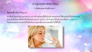 การดูแลสุขภาพของวัยรุ่น
( Adolescent health care )
ขั้นตอนที่ 3.ดื่มน้าให้ถูกเวลา
ควรดื่มน้าก่อนรับประทานอาหาร 45 นาที หลังจากนั้นจึงรับประทานอาหารได้ตามปกติ เมื่อรับประทาน
อาหารแล้วไม่ควรดื่มน้าหรือรับประทานอะไร จนกว่า 2 ชั่วโมงผ่านไป เพราะการดื่มน้ามากระหว่าง
รับประทานอาหารจะทาให้น้าย่อยในกระเพาะเจือจางการย่อยเป็นไปได้ไม่ดี
 
