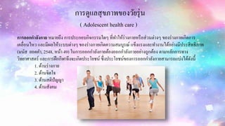 การดูแลสุขภาพของวัยรุ่น
( Adolescent health care )
การออกกาลังกาย หมายถึง การประกอบกิจกรรมใดๆ ที่ทาให้ร่างกายหรือส่วนต่างๆ ของร่างกายเกิดการ
เคลื่อนไหว และมีผลให้ระบบต่างๆ ของร่างกายเกิดความสมบูรณ์ แข็งแรงและทางานได้อย่างมีประสิทธิภาพ
(มนัส ยอดคา, 2548, หน้า 49) ในการออกกาลังกายต้องออกกาลังกายอย่างถูกต้อง ตามหลักการทาง
วิทยาศาสตร์ และการฝึกกีฬาจึงจะเกิดประโยชน์ ซึ่งประโยชน์ของการออกกาลังกายสามารถแบ่งได้ดังนี้
1. ด้านร่างกาย
2. ด้านจิตใจ
3. ด้านสติปัญญา
4. ด้านสังคม
 