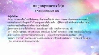 การดูแลสุขภาพของวัยรุ่น
( Adolescent health care )
วัยรุ่นกับกีฬา
วัยรุ่น ร่างกายจะเคลื่อนไหวได้อย่างสมบูรณ์แบบและไม่จากัด แต่สมรรถภาพทางร่างกายของแต่ละคนจะ
แตกต่างกันออกไป ขึ้นอยู่กับว่าได้รับการดูแลอย่างไรในวัยเด็ก ผู้ที่ต้องการเป็นนักกีฬาสามารถฝึกร่างกาย
และทักษะทางกีฬาได้อย่างเต็มที่ทุกรูปแบบในช่วงวัยนี้
ผู้ชายจะออกกาลังกายเพื่อให้เกิดกาลัง ความแข็งแรง รวดเร็ว และฝึกความอดทน เช่น
การวิ่ง ว่ายน้า ถีบจักรยาน เล่นบาสเกตบอล วอลเลย์บอล โปโลน้า ฟุตบอล กระโดดสูง กรรเชียง เป็นต้น ส่วน
ผู้หญิงจะเน้นการออกกาลังกายประเภทที่ไม่หนัก แต่จะทาให้ร่างกายแข็งแรงและเสริมสร้างรูปร่าง
ทรวดทรง เช่น ว่ายน้า ยิมนาสติก และวอลเลย์บอล เป็นต้น ให้ปฏิบัติเป็นกิจวัตรประจาวัน วันละ 1 ชั่วโมง โดย
ใช้การออกแบบแบบหนักและเบาสลับกัน
 