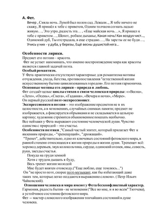 А. Фет.
Вечер , Сияла ночь. Лунойбыл полон сад. Лежали.., Я тебе ничего не
скажу, Я пришёл к тебе с приветом, Одним толчком согнать ладью
живую…, Это утро, радость эта… , «Еще майская ночь…», Я пришел к
тебе с приветом…, Шепот, робкоедыханье, Какая ночь!Как воздухчист…,
Одинокийдуб, Ты отстрадала, я еще страдаю… , На зареты ее не буди…,
Учись у них - у дуба, у березы, Ещё весны душистойнега…
Особенности лирики.
Предмет его поэзии – красота.
Фет не устает напоминать, что именно воспроизведениемира как красоты
является главной задачей поэта.
Особый романтизм.
У Фета практически отсутствуютхарактерные для романтизмамотивы
отчуждения, ухода, бегства, противопоставления "естественнойжизни
искусственномубытию цивилизованныхгородов». Его поэзия гармонична.
Основные мотивы его лирики – природа и любовь.
Фет создаётцелые циклы стихов о связи человекаи природы: «»Весна»,
«Лето», «Осень»,«Снега», «Гадания», «Вечераи ночи», «Море».
Он первый русский поэт-экспрессионист.
Экспрессионизм впоэзии – это изображениепредметов не в их
целостности, а в мгновениях, случайных снимках памяти; предмет не
изображается, а фиксируется обрывкамии не складывается в цельную
картину; художник стремится обыкновенноепоказать необычно.
Все пейзажи у Фета выражают состояниечеловеческойдуши. Чувство
единства с природой – это счастье.
Особенности поэтики "Самыйчастый эпитет, которыйприлагает Фет к
явлениям природы, -"трепещущий«, "дрожащий».
"Трепет", действительно, одно из ключевых состоянийфетовскогомира, в
равнойстепени относящееся к жизни природы ижизни души. Трепещет всё:
хоровод деревьев, звукколокольчика, сердце, одинокийогонек, ивы, совесть,
руки, звезды счастья.
Покуда на грудиземной
Хотя с трудом дышать я буду,
Весь трепет жизни молодой
Мне будет внятен отовсюду.("Ещелюблю, еще томлюсь...")
Он "не просто поэт, скорее поэт-музыкант, как бы избегающий даже
таких тем, которыелегко поддаются выражениюсловом». ( Петр Ильич
Чайковский).
Отношениячеловека и мира имеюту Фета бесконфликтный характер.
Гармония, радость бытия - не мгновения ("Все во мне, и я во всем" Тютчева),
а устойчивоесостояниефетовскогомира.
Фет -- мастер словесного изображения тончайшихсостоянийв душе
человека.
 