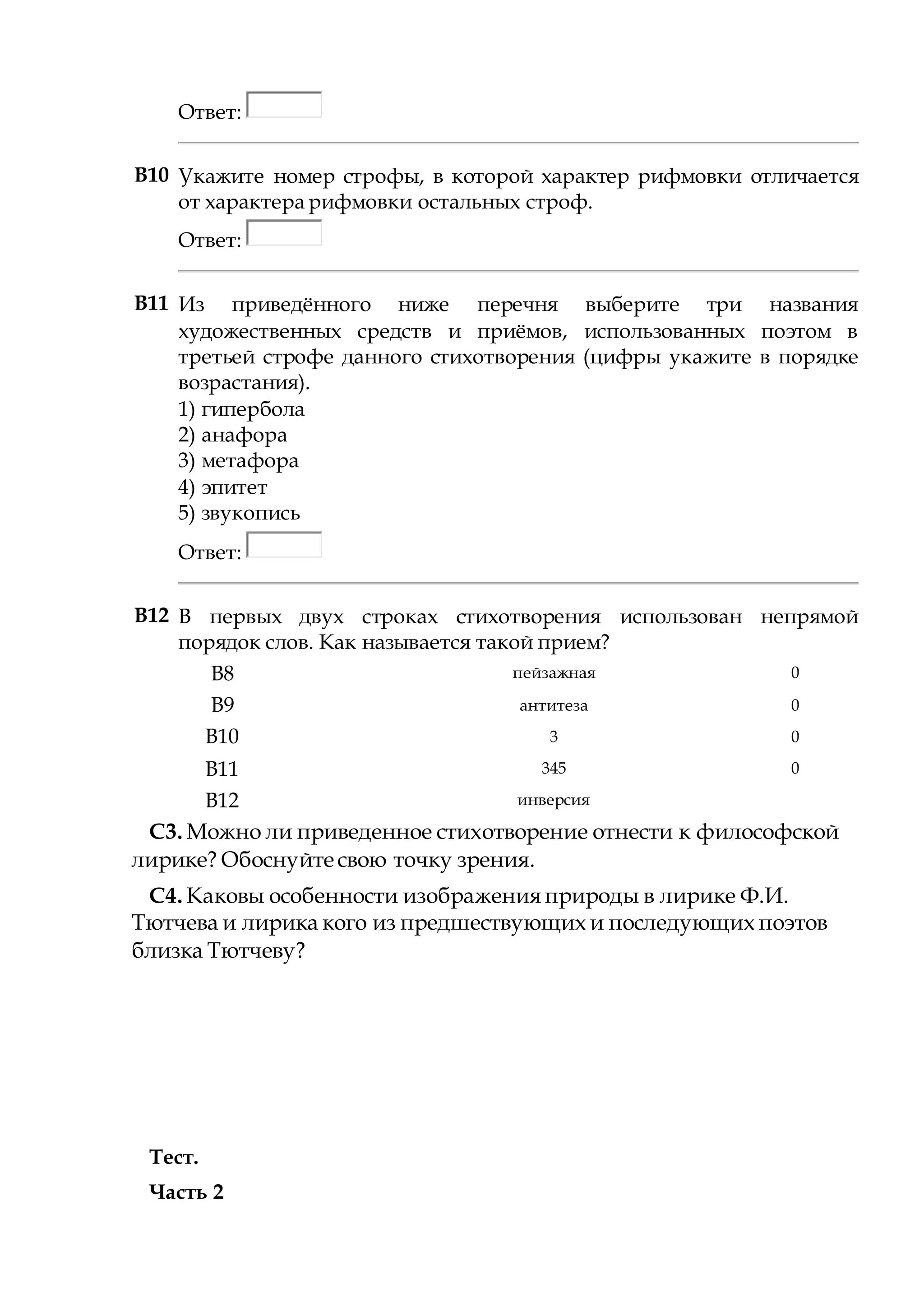 Ответ:
В10 Укажите номер строфы, в которой характер рифмовки отличается
от характера рифмовки остальных строф.
Ответ:
B11 Из приведённого ниже перечня выберите три названия
художественных средств и приёмов, использованных поэтом в
третьей строфе данного стихотворения (цифры укажите в порядке
возрастания).
1) гипербола
2) анафора
3) метафора
4) эпитет
5) звукопись
Ответ:
B12 В первых двух строках стихотворения использован непрямой
порядок слов. Как называется такой прием?
B8 пейзажная 0
B9 антитеза 0
B10 3 0
B11 345 0
B12 инверсия
С3. Можно ли приведенное стихотворение отнести к философской
лирике? Обоснуйте свою точку зрения.
С4. Каковы особенности изображения природы в лирике Ф.И.
Тютчева и лирика кого из предшествующих и последующих поэтов
близка Тютчеву?
Тест.
Часть 2
 