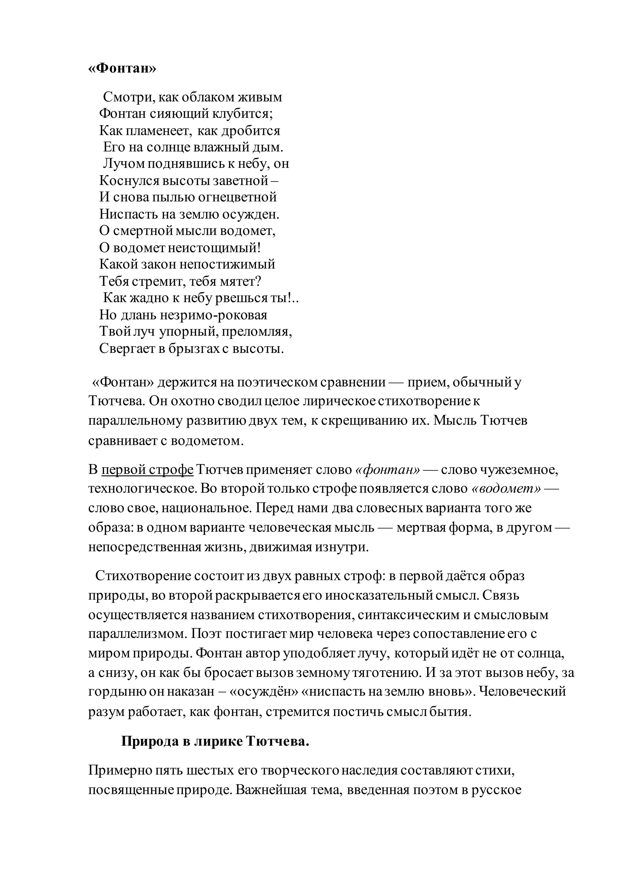 «Фонтан»
Смотри, как облаком живым
Фонтан сияющий клубится;
Как пламенеет, как дробится
Его на солнце влажный дым.
Лучом поднявшись к небу, он
Коснулся высоты заветной –
И снова пылью огнецветной
Ниспасть на землю осужден.
О смертноймысли водомет,
О водометнеистощимый!
Какой закон непостижимый
Тебя стремит, тебя мятет?
Как жадно к небу рвешься ты!..
Но длань незримо-роковая
Твойлуч упорный, преломляя,
Свергает в брызгахс высоты.
«Фонтан» держится на поэтическом сравнении — прием, обычныйу
Тютчева. Он охотно сводилцелое лирическоестихотворениек
параллельному развитиюдвух тем, к скрещиванию их. Мысль Тютчев
сравнивает с водометом.
В первой строфе Тютчев применяет слово «фонтан» — слово чужеземное,
технологическое. Во второйтолько строфепоявляется слово «водомет» —
слово свое, национальное. Перед нами два словесныхварианта того же
образа:в одном варианте человеческая мысль — мертвая форма, в другом —
непосредственная жизнь, движимая изнутри.
Стихотворение состоитиз двух равных строф: в первойдаётся образ
природы, во второйраскрываетсяего иносказательныйсмысл. Связь
осуществляется названием стихотворения, синтаксическим и смысловым
параллелизмом. Поэт постигаетмир человека через сопоставлениеего с
миром природы. Фонтан автор уподобляетлучу, которыйидёт не от солнца,
а снизу, он как бы бросаетвызов земномутяготению. И за этот вызов небу, за
гордынюоннаказан – «осуждён» «ниспасть наземлю вновь». Человеческий
разум работает, как фонтан, стремится постичь смыслбытия.
Природа в лирике Тютчева.
Примерно пять шестых его творческогонаследия составляютстихи,
посвященныеприроде. Важнейшая тема, введенная поэтом в русское
 