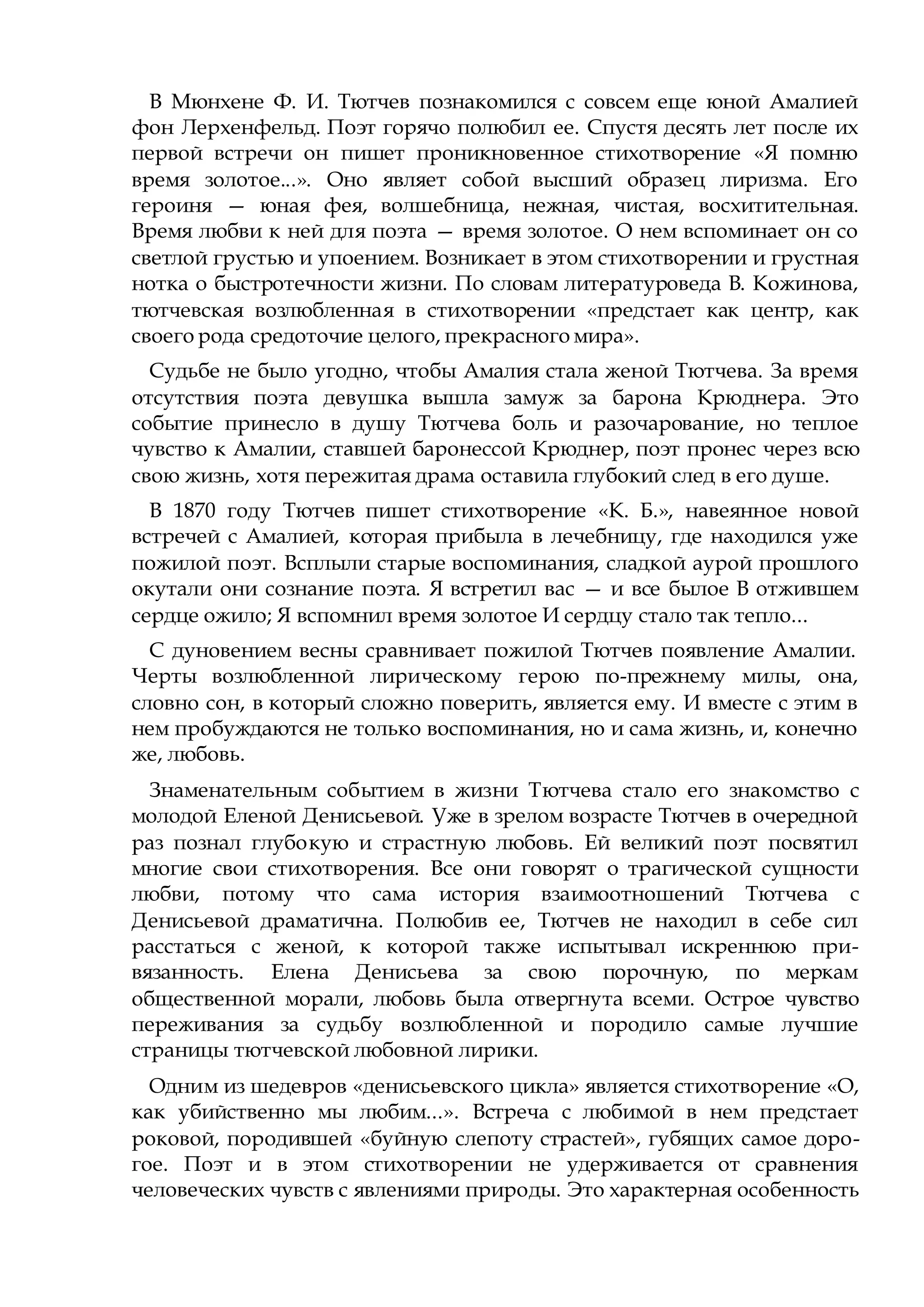 В Мюнхене Ф. И. Тютчев познакомился с совсем еще юной Амалией
фон Лерхенфельд. Поэт горячо полюбил ее. Спустя десять лет после их
первой встречи он пишет проникновенное стихотворение «Я помню
время золотое...». Оно являет собой высший образец лиризма. Его
героиня — юная фея, волшебница, нежная, чистая, восхитительная.
Время любви к ней для поэта — время золотое. О нем вспоминает он со
светлой грустью и упоением. Возникает в этом стихотворении и грустная
нотка о быстротечности жизни. По словам литературоведа В. Кожинова,
тютчевская возлюбленная в стихотворении «предстает как центр, как
своего рода средоточие целого, прекрасного мира».
Судьбе не было угодно, чтобы Амалия стала женой Тютчева. За время
отсутствия поэта девушка вышла замуж за барона Крюднера. Это
событие принесло в душу Тютчева боль и разочарование, но теплое
чувство к Амалии, ставшей баронессой Крюднер, поэт пронес через всю
свою жизнь, хотя пережитая драма оставила глубокий след в его душе.
В 1870 году Тютчев пишет стихотворение «К. Б.», навеянное новой
встречей с Амалией, которая прибыла в лечебницу, где находился уже
пожилой поэт. Всплыли старые воспоминания, сладкой аурой прошлого
окутали они сознание поэта. Я встретил вас — и все былое В отжившем
сердце ожило; Я вспомнил время золотое И сердцу стало так тепло...
С дуновением весны сравнивает пожилой Тютчев появление Амалии.
Черты возлюбленной лирическому герою по-прежнему милы, она,
словно сон, в который сложно поверить, является ему. И вместе с этим в
нем пробуждаются не только воспоминания, но и сама жизнь, и, конечно
же, любовь.
Знаменательным событием в жизни Тютчева стало его знакомство с
молодой Еленой Денисьевой. Уже в зрелом возрасте Тютчев в очередной
раз познал глубокую и страстную любовь. Ей великий поэт посвятил
многие свои стихотворения. Все они говорят о трагической сущности
любви, потому что сама история взаимоотношений Тютчева с
Денисьевой драматична. Полюбив ее, Тютчев не находил в себе сил
расстаться с женой, к которой также испытывал искреннюю при-
вязанность. Елена Денисьева за свою порочную, по меркам
общественной морали, любовь была отвергнута всеми. Острое чувство
переживания за судьбу возлюбленной и породило самые лучшие
страницы тютчевской любовной лирики.
Одним из шедевров «денисьевского цикла» является стихотворение «О,
как убийственно мы любим...». Встреча с любимой в нем предстает
роковой, породившей «буйную слепоту страстей», губящих самое доро-
гое. Поэт и в этом стихотворении не удерживается от сравнения
человеческих чувств с явлениями природы. Это характерная особенность
 