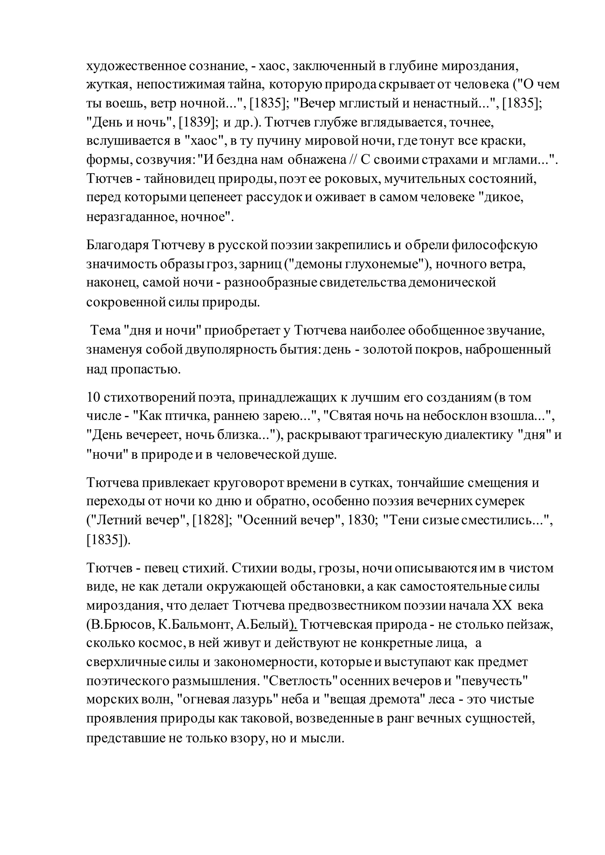 художественное сознание, - хаос, заключенный в глубине мироздания,
жуткая, непостижимая тайна, которуюприродаскрываетот человека ("О чем
ты воешь, ветр ночной...", [1835]; "Вечер мглистый и ненастный...", [1835];
"День и ночь", [1839]; и др.). Тютчев глубже вглядывается, точнее,
вслушивается в "хаос", в ту пучину мировойночи, гдетонут все краски,
формы, созвучия:"И бездна нам обнажена // С своимистрахами и мглами...".
Тютчев - тайновидец природы,поэтее роковых, мучительных состояний,
перед которымицепенеет рассудоки оживает в самом человеке "дикое,
неразгаданное, ночное".
Благодаря Тютчеву в русскойпоэзиизакрепились и обрелифилософскую
значимость образыгроз,зарниц("демоны глухонемые"), ночного ветра,
наконец, самой ночи - разнообразныесвидетельствадемонической
сокровеннойсилы природы.
Тема "дня и ночи" приобретает у Тютчева наиболее обобщенноезвучание,
знаменуя собойдвуполярность бытия:день - золотойпокров, наброшенный
над пропастью.
10 стихотворенийпоэта, принадлежащих к лучшим его созданиям (в том
числе - "Как птичка, раннею зарею...", "Святая ночь на небосклонвзошла...",
"День вечереет, ночь близка..."), раскрываюттрагическуюдиалектику "дня" и
"ночи" в природеи в человеческойдуше.
Тютчева привлекает круговоротвременив сутках, тончайшие смещения и
переходы от ночи ко дню и обратно, особенно поэзия вечернихсумерек
("Летний вечер", [1828]; "Осенний вечер", 1830; "Тени сизыесместились...",
[1835]).
Тютчев - певец стихий. Стихии воды, грозы, ночиописываютсяим в чистом
виде, не как детали окружающей обстановки, а как самостоятельныесилы
мироздания, что делает Тютчева предвозвестником поэзииначала ХХ века
(В.Брюсов, К.Бальмонт, А.Белый). Тютчевская природа - не столько пейзаж,
сколько космос,в ней живут и действуют не конкретные лица, а
сверхличныесилы и закономерности, которыеивыступают как предмет
поэтического размышления. "Светлость"осеннихвечеров и "певучесть"
морскихволн, "огневая лазурь" неба и "вещая дремота" леса - это чистые
проявления природы как таковой, возведенныев ранг вечных сущностей,
представшие не только взору, но и мысли.
 