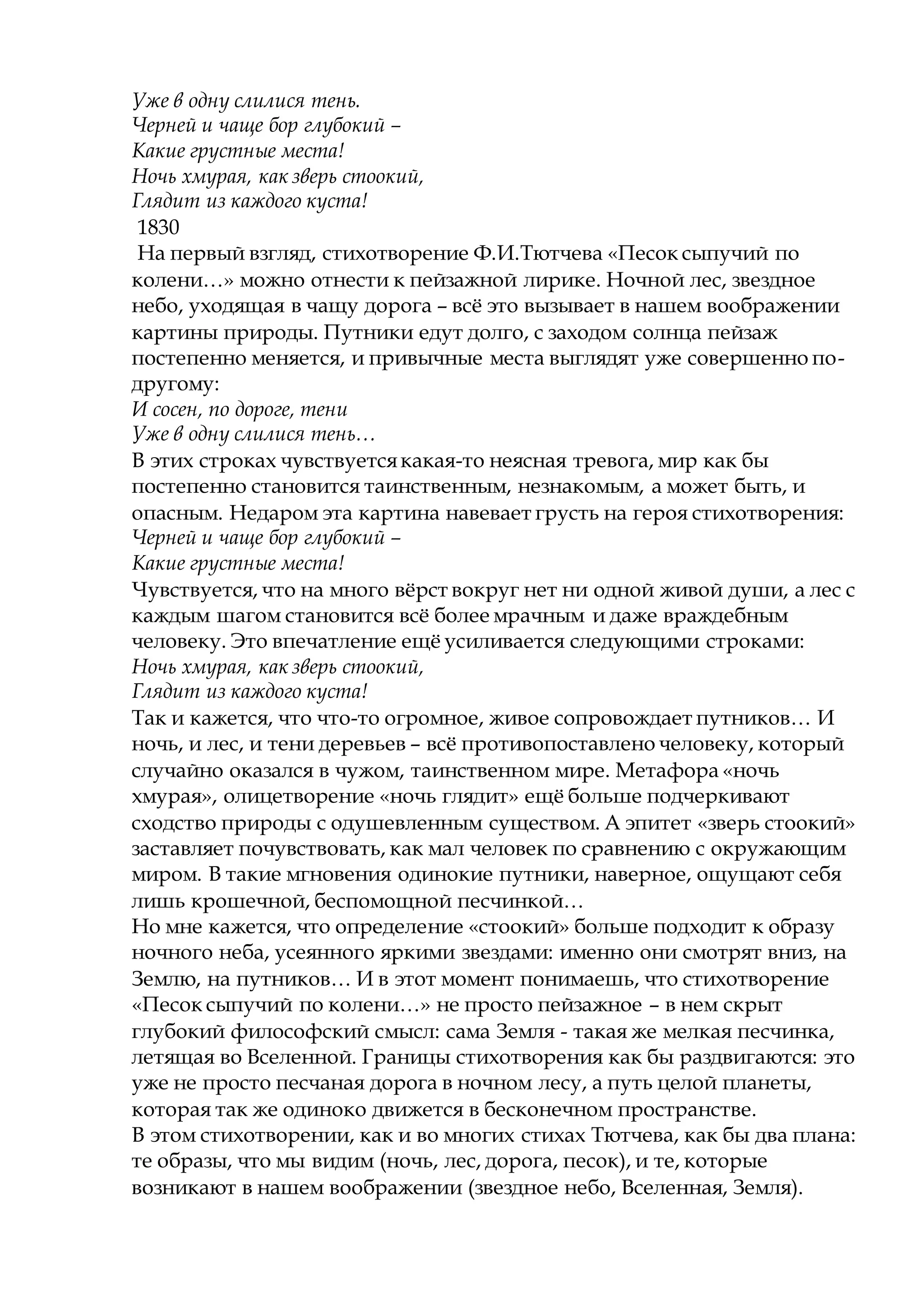 Уже в одну слилися тень.
Черней и чаще бор глубокий –
Какие грустные места!
Ночь хмурая, как зверь стоокий,
Глядит из каждого куста!
1830
На первый взгляд, стихотворение Ф.И.Тютчева «Песок сыпучий по
колени…» можно отнести к пейзажной лирике. Ночной лес, звездное
небо, уходящая в чащу дорога – всё это вызывает в нашем воображении
картины природы. Путники едут долго, с заходом солнца пейзаж
постепенно меняется, и привычные места выглядят уже совершенно по-
другому:
И сосен, по дороге, тени
Уже в одну слилися тень…
В этих строках чувствуетсякакая-то неясная тревога, мир как бы
постепенно становится таинственным, незнакомым, а может быть, и
опасным. Недаром эта картина навевает грусть на героя стихотворения:
Черней и чаще бор глубокий –
Какие грустные места!
Чувствуется, что на много вёрст вокруг нет ни одной живой души, а лес с
каждым шагом становится всё более мрачным и даже враждебным
человеку. Это впечатление ещё усиливается следующими строками:
Ночь хмурая, как зверь стоокий,
Глядит из каждого куста!
Так и кажется, что что-то огромное, живое сопровождает путников… И
ночь, и лес, и тени деревьев – всё противопоставлено человеку, который
случайно оказался в чужом, таинственном мире. Метафора «ночь
хмурая», олицетворение «ночь глядит» ещё больше подчеркивают
сходство природы с одушевленным существом. А эпитет «зверь стоокий»
заставляет почувствовать, как мал человек по сравнению с окружающим
миром. В такие мгновения одинокие путники, наверное, ощущают себя
лишь крошечной, беспомощной песчинкой…
Но мне кажется, что определение «стоокий» больше подходит к образу
ночного неба, усеянного яркими звездами: именно они смотрят вниз, на
Землю, на путников… И в этот момент понимаешь, что стихотворение
«Песок сыпучий по колени…» не просто пейзажное – в нем скрыт
глубокий философский смысл: сама Земля - такая же мелкая песчинка,
летящая во Вселенной. Границы стихотворения как бы раздвигаются: это
уже не просто песчаная дорога в ночном лесу, а путь целой планеты,
которая так же одиноко движется в бесконечном пространстве.
В этом стихотворении, как и во многих стихах Тютчева, как бы два плана:
те образы, что мы видим (ночь, лес, дорога, песок), и те, которые
возникают в нашем воображении (звездное небо, Вселенная, Земля).
 