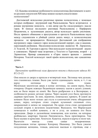 С2. Каковы основные особенности психологизма Достоевского и кого
из русских писателей XIX века можно назватьписателями-
психологами?
Достоевский использовал различные приемы психологизма, с помощью
которых изображал внутренний мир Раскольникова. Часто встречаются в
романе внутренние монологи, в них автор как бы «подслушивает» мысли
героя. В эпизоде последнего разговора Раскольникова с Порфирием
Петровичем, в кульминации диалога, автор использует приём умолчания.
После прямого обвинения в преступлении и протеста Раскольникова пауза
между следователем и убийцей длится десять минут, и психологические
процессы не прекращаются. Использует Достоевский для изображения
внутреннего мира главного героя психологический портрет, сны и видения,
персонажей-двойников. Писателями-психологами являются М. Лермонтов,
Л. Толстой, И. Тургенев и другие. Они используют психологический анализ
и самоанализ. Первый чаще встречаем у Толстого и Тургенева, второй – у
Лермонтова. Пример самоанализа в «Герое нашего времени – дневник
Печорина. Толстой использует такой приём психологизма, как «диалектика
души».
Часть 1
Прочитайте приведенный ниже фрагмент текста и выполните задания B1-
B7; C1-С2.
Они вошли со двора и прошли в четвертый этаж. Лестница чем дальше,
тем становилась темнее. Было уже почти одиннадцать часов, и <...> на
верху лестницы было очень темно.
Маленькая закоптелая дверь в конце лестницы, на самом верху, была
отворена. Огарок освещал беднейшую комнату шагов в десять длиной;
всю ее было видно из сеней. Все было разбросано и в беспорядке, в
особенности разное детское тряпье. Через задний угол была протянута
дырявая простыня. За нею, вероятно, помещалась кровать. В самой же
комнате было всего только два стула и клеенчатый очень ободранный
диван, перед которым стоял старый кухонный сосновый стол,
некрашеный и ничем не покрытый. На краю стола стоял догоравший
сальный огарок в железном подсвечнике. Выходило, что Мармеладов
помещался в особой комнате, а не в углу, но комната его была
проходная. Дверь в дальнейшие помещения, или клетки, на которые
разбивалась квартира Амалии Липпевехзель, была приотворена. Там
было шумно и крикливо. Хохотали. Кажется, играли в карты и пили чай.
Вылетали иногда слова самые нецеремонные.
Раскольников тотчас признал Катерину Ивановну. Это была ужасно
похудевшая женщина, тонкая, довольно высокая и стройная, еще с
 