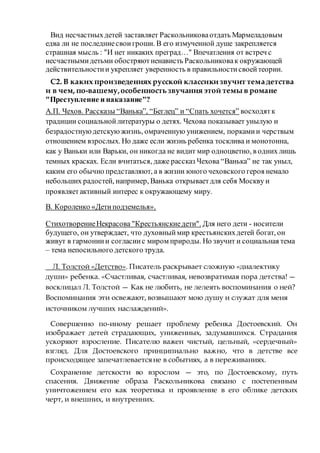 Вид несчастныхдетей заставляет Раскольниковаотдать Мармеладовым
едва ли не последниесвоигроши. В его измученной душе закрепляется
страшная мысль : "И нет никаких преград…" Впечатления от встреч с
несчастнымидетьми обостряютненависть Раскольниковак окружающей
действительностии укрепляет уверенность в правильностисвоейтеории.
С2. В каких произведениях русской классикизвучит темадетства
и в чем, по-вашему,особенностьзвучания этой темы в романе
"Преступление и наказание"?
А.П. Чехов. Рассказы “Ванька”, “Беглец” и “Спать хочется” восходятк
традиции социальнойлитературы о детях. Чехова показывает унылую и
безрадостнуюдетскую жизнь, омраченную унижением, поркамии черствым
отношением взрослых. Но даже если жизнь ребенка тосклива и монотонна,
как у Ваньки или Варьки, он никогда не видит мир одноцветно, в одних лишь
темных красках. Если вчитаться, даже рассказ Чехова “Ванька” не так уныл,
каким его обычно представляют, а в жизни юного чеховского героя немало
небольших радостей, например, Ванька открываетдля себя Москву и
проявляетактивный интерес к окружающему миру.
В. Короленко «Детиподземелья».
СтихотворениеНекрасова "Крестьянскиедети". Для него дети - носители
будущего, он утверждает, что духовныймир крестьянскихдетей богат, он
живут в гармониии согласиис миром природы. Но звучит и социальная тема
– тема непосильного детского труда.
Л. Толстой «Детство». Писатель раскрывает сложную «диалектику
души» ребенка. «Счастливая, счастливая, невозвратимая пора детства! —
восклицал Л. Толстой — Как не любить, не лелеять воспоминания о ней?
Воспоминания эти освежают, возвышают мою душу и служат для меня
источником лучших наслаждений».
Совершенно по-иному решает проблему ребенка Достоевский. Он
изображает детей страдающих, униженных, задумавшихся. Страдания
ускоряют взросление. Писателю важен чистый, цельный, «сердечный»
взгляд. Для Достоевского принципиально важно, что в детстве все
происходящее запечатлеваетсяне в событиях, а в переживаниях.
Сохранение детскости во взрослом — это, по Достоевскому, путь
спасения. Движение образа Раскольникова связано с постепенным
уничтожением его как теоретика и проявление в его облике детских
черт, и внешних, и внутренних.
 