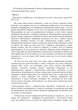 И Толстой, иДостоевский, и Чехов, и Короленко показывают, что дети
«очеловечивают нашу душу».
Часть 1
Прочитайте приведенный ниже фрагмент текста и выполните задания B1-
B7; C1-С2.
На улице жара стояла страшная, к тому же духота, толкотня, всюду
известка, леса, кирпич, пыль и та особенная летняя вонь, столь известная
каждому петербуржцу, не имеющему возможности нанять дачу, – всё это
разом неприятно потрясло и без того уже расстроенные нервы юноши.
Нестерпимая же вонь из распивочных, которых в этой части города
особенное множество, и пьяные, поминутно попадавшиеся, несмотря на
буднее время, довершили отвратительный и грустный колорит картины.
Чувство глубочайшего омерзения мелькнуло на миг в тонких чертах
молодого человека. Кстати, он был замечательно хорош собою, с
прекрасными темными глазами, темно-рус, ростом выше среднего, тонок
и строен. Но скоро он впал как бы в глубокую задумчивость, даже,
вернее сказать, как бы в какое-то забытье, и пошел, уже не замечая
окружающего, да и не желая его замечать. Изредка только бормотал он
что-то про себя, от своей привычки к монологам, в которой он сейчас сам
себе признался. В эту же минуту он и сам сознавал, что мысли его порою
мешаются и что он очень слаб: второй день как уж он почти совсем
ничего не ел.
Он был до того худо одет, что иной, даже и привычный человек,
посовестился бы днем выходить в таких лохмотьях на улицу. Впрочем,
квартал был таков, что костюмом здесь было трудно кого-нибудь
удивить. Близость Сенной, обилие известных заведений и, по
преимуществу, цеховое и ремесленное население, скученное в этих
серединных петербургских улицах и переулках, пестрили иногда общую
панораму такими субъектами, что странно было бы и удивляться при
встрече с иною фигурой. Но столько злобного презрения уже
накопилось в душе молодого человека, что, несмотря на всю свою,
иногда очень молодую, щекотливость, он менее всего совестился своих
лохмотьев на улице.
Раскольников вышел в решительном смущении. Смущение это всё
более и более увеличивалось. Сходя по лестнице, он несколько раз даже
останавливался, как будто чем-то внезапно пораженный. И наконец, уже
на улице, он воскликнул:
"О боже! как это всё отвратительно! И неужели, неужели я... нет, это
вздор, это нелепость! – прибавил он решительно. – И неужели такой
ужас мог прийти мне в голову? На какую грязь способно, однако, мое
 