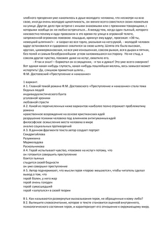 злобного презрения уже накопилось в душе молодого человека, что несмотря на всю
свою, иногда очень молодую щекотливость, он менее всего совестился своих лохмотьев
на улице. Другое дело при встрече с иными знакомыми или с прежними товарищами, с
которыми вообще он не любил встречаться… А между тем, когда один пьяный, которого
неизвестно почему и куда провозили в это время по улице в огромной телеге,
запряженной огромною ломовою лошадью, крикнул ему вдруг, проезжая: «Эй ты,
немецкий шляпник!» - и заорал во все горло, указывая на него рукой, - молодой человек
вдруг остановился и судорожно схватился за свою шляпу. Шляпа эта была высокая,
круглая, циммермановская, но вся уже изношенная, совсем рыжая, вся в дырах и пятнах,
без полей и самым безобразнейшим углом заломившаяся насторону. Но не стыд, а
совсем другое чувство, похожее даже на испуг, охватило его.
- Я так и знал! – бормотал он в смущении, - я так и думал! Это уже всего сквернее!
Вот эдакая какая-нибудь глупость, какая-нибудь пошлейшая мелочь, весь замысел может
испортить! Да, слишком приметная шляпа…
Ф.М. Достоевский «Преступление и наказание»
1 вариант.
А 1. Главной темой романа Ф.М. Достоевского «Преступление и наказание» стала тема
бедных людей
индивидуалистического бунта
уголовной хроники
любовной страсти
А 2. Какой из перечисленных ниже вариантов наиболее полно отражает проблематику
романа
нравственное возрождение на основе христианских идей
разрушение психики человека под влиянием антигуманныхидей
философское осмысление места человека в мире
анализ социальных противоречий
А 3. В данном фрагменте текста автор создает портрет
Свидригайлова
Разумихина
Мармеладова
Раскольникова
А 4. Герой испытывает чувство, «похожее на испуг» потому, что
он готовится совершить преступление
боится пьяных
стыдится своей бедности
он уже совершил преступление
А 5. Автор подчеркивает, что мысли героя «порою мешаются», чтобы читатель сделал
вывод о том, что
герой болен, у него жар
герой очень голоден
герой сумасшедший
герой «запутался» в своей теории
В 1. Как называются развернутые высказывания героя, не обращенные к кому-либо?
В 2. Выпишите словосочетание, которое в тексте становится оценкой внутреннего,
психологического состояния героя, и характеризует его отношение к окружающему миру.
 