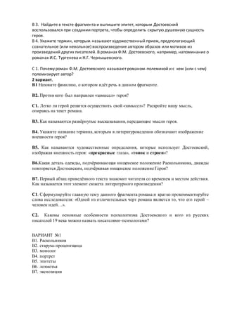 В 3. Найдите в тексте фрагмента и выпишите эпитет, которым Достоевский
воспользовался при создании портрета, чтобы определить скрытую душевную сущность
героя.
В 4. Укажите термин, которым называют художественный прием, предполагающий
сознательное (или невольное) воспроизведение автором образов или мотивов из
произведений других писателей. В романах Ф.М. Достоевского, например, напоминание о
романах И.С. Тургенева и Н.Г. Чернышевского.
С 1. Почему роман Ф.М. Достоевского называют романом-полемикой и с кем (или с чем)
полемизирует автор?
2 вариант.
В1 Назовите фамилию, о котором идёт речь в данном фрагменте.
В2. Против кого был направлен «замысел» героя?
С1. Легко ли герой решится осуществить свой «замысел»? Раскройте вашу мысль,
опираясь на текст романа.
В3. Как называются развёрнутые высказывания, передающие мысли героя.
В4. Укажите название термина, которым в литературоведении обозначают изображение
внешности героя?
В5. Как называются художественные определения, которые использует Достоевский,
изображая внешность героя: «прекрасные глаза», «тонок и строен»?
В6.Какая деталь одежды, подчёркивающая нищенское положение Раскольникова, дважды
повторяется Достоевским, подчёркивая нищенское положение Героя?
В7. Первый абзац приведённого текста знакомит читателя со временем и местом действия.
Как называется этот элемент сюжета литературного произведения?
С1. Сформулируйте главную тему данного фрагмента романа и кратко прокомментируйте
слова исследователя: «Одной из отличительных черт романа является то, что его герой –
человек идей…».
С2. Каковы основные особенности психологизма Достоевского и кого из русских
писателей 19 века можно назвать писателями-психологами?
ВАРИАНТ №1
В1. Раскольников
В2. старуха-процентщица
В3. монолог
В4. портрет
В5. эпитеты
В6. лохмотья
В7. экспозиция
 