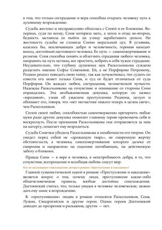 в том, что только сострадание и вера способны открыть человеку путь к
духовному возрождению.
Судьба жестоко и несправедливо обошлась с Соней и ее близкими. Во-
первых, судя по всему, Соня потеряла мать, а затем и отца; во-вторых,
бедность заставила ее выйти на улицу зарабатывать деньги. Но
жестокость судьбы не сломила Сонин моральный дух. В условиях,
казалось бы, исключающих добро и человечность, героиня находит
выход, достойный настоящего человека. Ее путь — самопожертвование и
религия. Соня способна понять и облегчить страдания любого человека,
направить на путь истины, все простить, вобрать в себя чужое страдание.
Неудивительно, что глубину душевных мук Раскольникова суждено
разделить именно Софье Семеновне. Ей, а не Порфирию Петровичу,
Родион решил поведать свою тайну, так как почувствовал, что судить по
совести его может только Соня, и суд ее будет отличаться от суда
Порфирия. Он жаждал любви, сострадания, человеческой чуткости.
Надежды Раскольникова на сочувствие и понимание со стороны Сони
оправдались. Эта необыкновенная девушка, которую он назвал
«юродивой», узнав об ужасном преступлении Родиона, целует и
обнимает его, говоря, что «нет несчастнее никого теперь в целом свете»,
чем Раскольников.
Силой своей любви, способностью самоотверженно претерпеть любые
муки ради других девушка помогает главному герою превозмочь себя и
воскреснуть. После признания Раскольникова она отправляется за ним
на каторгу, помогает ему возродиться.
Судьба Сонечки убедила Раскольникова в ошибочности его теории. Он
увидел перед собой не «дрожащую тварь», не смиренную жертву
обстоятельств, а человека, самопожертвование которого далеко от
смирения и направлено на спасение погибающих, на действенную
заботу о ближних.
Правда Сони — в вере в человека, в неистребимость добра, в то, что
сочувствие, всепрощение и всеобщая любовь спасут мир.
Кто не заслуживает снисхождения автора в романе «Преступление и наказание»?
Главной гуманистической идеей в романе «Преступление и наказание»
является вопрос о том, почему люди, преступившие какие-либо
общечеловеческие правила, вообще достойны снисхождения.
Достоевский считал, что, только увидев в человеке человеческое, можно
дать ему шанс к возрождению.
К «преступившим» людям в романе относятся Раскольников, Соня,
Лужин, Свидригайлов и другие герои. Одних героев Достоевский
доводит до прозрения и раскаяния, других — нет.
 