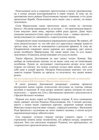 Раскольников хотя и совершает преступление в начале произведения,
но в конце концов разочаровывается в своей теории. К тому же на
протяжении всего романа Раскольникова терзают сомнения, в его душе
происходит борьба. Раскольников часто видит сны, а значит, он может
чувствовать.
Соня Мармеладова также преступила закон, пойдя по «желтому
билету». Но автор оправдывает ее, ее истина — это христианская мораль.
Соня искупает свою вину, жертвуя собой ради других. Даже через
описание внешности Сони, через ее голубые глаза — символ чистоты —
автор показывает ее «невинность» в преступлении закона.
Свидригайлов также оказывается оправданным в романе. Во-первых, об
этом свидетельствует то, что обо всех его проступках говорят какие-то
третьи лица, но они не описываются в реальном времени. К тому же
Свидригайлов совершает много хороших дел: например, дает деньги
детям погибшего Мармеладова. Он также видит сны, то есть может
чувствовать. И наконец, автор описывает его уход из жизни.
Таким образом, Достоевский не дает шанса только Лужину. Ему
вообще не свойственны чувства: он не видит снов, ему не свойственны
колебания. Лужин не заслуживает снисхождения автора из-за своей
теории: он считает, что нужно устроить только свою жизнь, жить для
себя даже в ущерб другим. Недаром Раскольников замечает, что если
довести теорию Лужина до предела, то получится, что людей можно
резать.
Как сны, которые видит Раскольников, соотносятся с главными событиями духовной жизни
героя? (по роману Ф.М. Достоевского «Преступление и наказание»)
В своих романах Достоевский раскрывает сложные процессы
внутренней жизни героев, психологию поступков, их чувства, тайные
желания и опасения. В этом автору помогает прием, который он часто
использует, — прием сна. Сон у Достоевского граничит с реальностью и
с бредом больного человека.
Первый сон видит герой на Петровском острове. В этом сновидении
вновь оживает детство Родиона Раскольникова. Он, 7-летний мальчик,
вместе с отцом видит страшную картину: здоровый пьяный мужик
Миколка хлещет кнутом свою «тощую... саврасую клячонку». Маленький
Родя бросается с кулачками на этого пьяного мужика, а потом целует
окровавленную морду забитой клячи.
Сон отражает лучшую сторону натуры главного героя — его
стремление помочь всему человечеству, его добрую натуру, неприятие
насилия. Этот сон настолько потрясает Родиона, что проснувшись, он
«отрекаетсяот проклятой мечты своей».
 