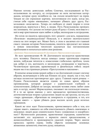 Именно потому деятельная любовь Сонечки, последовавшей за Рас-
кольниковым на каторгу, ее сострадание ко всем несчастным катор-
жанам, которые сразу полюбили ее, так сильно воздействует на героя.
Увидев во сне страшную картину, воплотившую его идею, когда все,
считая себя «право имеющими», начинают убивать друг друга, Рас-
кольников «исцеляется». Теперь он свободен от своей теории и готов
возродиться, вернуться к Богу, к людям. Путь Раскольникова пройден:
мы понимаем, что дальше он пойдет рука об руку с Соней, неся вместе с
ней в мир христианские идеи любви и добра, милосердия и сострадания.
Но готов ли писатель предложить этот «рецепт» для всех, пораженных
«болезнью» индивидуализма? Пожалуй, и в эпилоге окончательного
ответа на этот вопрос нет. Может быть, в этом и заключен его главный
смысл: показав историю Раскольникова, писатель предлагает все новым
и новым поколениям читателей задуматься над поставленными
проблемами и попытаться найти свое решение.
«Двойники» Раскольникова в романе Ф. Достоевского «Преступление и наказание»
Во всех произведениях Ф. М. Достоевского исследуется нравственная
суть человека. Писатель всегда освещал самые трагические стороны
жизни, побуждая читателя к осмыслению глобальных проблем, таких
как добро и зло, жестокость и милосердие, сострадание и черствость.
Человеческую трагедию, нравственную и физическую гибель людей
видим мы и на страницах романа «Преступление и наказание».
В попытке осмысления граней добра и зла Достоевский создает систему
образов, включающую в себя как близких по духу людей, так и тех, чьи
взгляды полностью противоречат друг другу. Главный герой романа —
Родион Раскольников является одним из самых ярких образов
произведения, который раскрыт с удивительной глубиной и
психологизмом. Добрый по натуре, молодой человек очень любит свою
мать и сестру, жалеет Мармеладовых, оказывает им посильную помощь.
И в то же время именно у него зарождается противоестественная,
античеловеческая теория о разделении людей на две группы, на тех, кто
«тварь дрожащая», обреченная на покорность и страдания, и тех, кто
«право имеет» — право убивать ради высших целей, ради нелепых
принципов.
Какой же итог ждет Раскольникова, причисляющего себя к тем, кто
«право имеет», взявшего на себя ответственность убивать никчемных и
ненужных людей ради сомнительного блага «униженных и оскорблен-
ных»? Мучительное раскаяние, нравственные страдания, одиночество
заставляют его задуматься о верности своего предположения, о
жизнеспособности и правомерности ужасной теории. Через многое
пришлось пройти герою, чтобы обрести понимание основных
жизненных ценностей, очистить душу, покаяться.
 