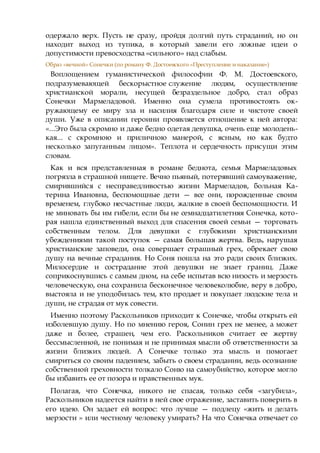 одержало верх. Пусть не сразу, пройдя долгий путь страданий, но он
находит выход из тупика, в который завели его ложные идеи о
допустимости превосходства «сильного» над слабым.
Образ «вечной» Сонечки (по роману Ф. Достоевского «Преступление и наказание»)
Воплощением гуманистической философии Ф. М. Достоевского,
подразумевающей бескорыстное служение людям, осуществление
христианской морали, несущей безраздельное добро, стал образ
Сонечки Мармеладовой. Именно она сумела противостоять ок-
ружающему ее миру зла и насилия благодаря силе и чистоте своей
души. Уже в описании героини проявляется отношение к ней автора:
«...Это была скромно и даже бедно одетая девушка, очень еще молодень-
кая... с скромною и приличною манерой, с ясным, но как будто
несколько запуганным лицом». Теплота и сердечность присущи этим
словам.
Как и вся представленная в романе беднота, семья Мармеладовых
погрязла в страшной нищете. Вечно пьяный, потерявший самоуважение,
смирившийся с несправедливостью жизни Мармеладов, больная Ка-
терина Ивановна, беспомощные дети — все они, порожденные своим
временем, глубоко несчастные люди, жалкие в своей беспомощности. И
не миновать бы им гибели, если бы не семнадцатилетняя Сонечка, кото-
рая нашла единственный выход для спасения своей семьи — торговать
собственным телом. Для девушки с глубокими христианскими
убеждениями такой поступок — самая большая жертва. Ведь, нарушая
христианские заповеди, она совершает страшный грех, обрекает свою
душу на вечные страдания. Но Соня пошла на это ради своих близких.
Милосердие и сострадание этой девушки не знает границ. Даже
соприкоснувшись с самым дном, на себе испытав всю низость и мерзость
человеческую, она сохранила бесконечное человеколюбие, веру в добро,
выстояла и не уподобилась тем, кто продает и покупает людские тела и
души, не страдая от мук совести.
Именно поэтому Раскольников приходит к Сонечке, чтобы открыть ей
изболевшую душу. Но по мнению героя, Сонин грех не менее, а может
даже и более, страшен, чем его. Раскольников считает ее жертву
бессмысленной, не понимая и не принимая мысли об ответственности за
жизни близких людей. А Сонечке только эта мысль и помогает
смириться со своим падением, забыть о своем страдании, ведь осознание
собственной греховности толкало Соню на самоубийство, которое могло
бы избавить ее от позора и нравственных мук.
Полагая, что Сонечка, никого не спасая, только себя «загубила»,
Раскольников надеется найти в ней свое отражение, заставить поверить в
его идею. Он задает ей вопрос: что лучше — подлецу «жить и делать
мерзости » или честному человеку умирать? На что Сонечка отвечает со
 