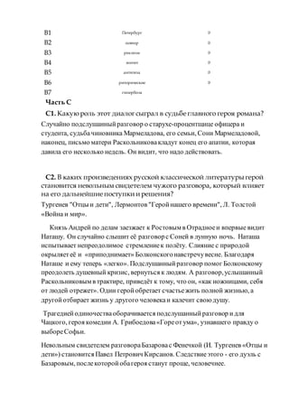B1 Петербург 0
B2 повтор 0
B3 реализм 0
B4 эпитет 0
B5 антитеза 0
B6 риторические 0
B7 гипербола
Часть С
С1. Какуюроль этот диалогсыграл в судьбе главного героя романа?
Случайно подслушанныйразговор о старухе-процентщице офицера и
студента, судьбачиновника Мармеладова, его семьи, Сони Мармеладовой,
наконец, письмо матери Раскольниковакладут конец его апатии, которая
давила его несколько недель. Он видит, что надо действовать.
С2. В каких произведениях русской классической литературы герой
становится невольным свидетелем чужого разговора, который влияет
на его дальнейшие поступки и решения?
Тургенев "Отцы и дети", Лермонтов "Геройнашего времени", Л. Толстой
«Война и мир».
Князь Андрей по делам заезжает к Ростовым в Отрадноеи впервые видит
Наташу. Он случайно слышит её разговорс Соней в лунную ночь. Наташа
испытывает непреодолимое стремлениек полёту. Слияние с природой
окрыляетеё и «приподнимает» Болконскогонавстречувесне. Благодаря
Наташе и ему теперь «легко». Подслушанныйразговор помог Болконскому
преодолеть душевный кризис, вернуться к людям. А разговор,услышанный
Раскольниковым в трактире, приведёт к тому, что он, «как ножницами, себя
от людей отрежет». Один геройобретает счастьежить полной жизнью, а
другойотбирает жизнь у другого человекаи калечит своюдушу.
Трагедиейодиночестваоборачивается подслушанныйразговор идля
Чацкого, героя комедии А. Грибоедова«Гореотума», узнавшего правду о
выбореСофьи.
Невольным свидетелем разговораБазаровас Фенечкой (И. Тургенев «Отцы и
дети») становится Павел Петрович Кирсанов. Следствиеэтого - его дуэль с
Базаровым, послекоторойобагероя станут проще, человечнее.
 