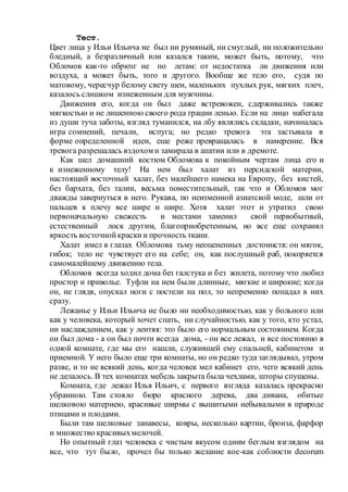 Тест.
Цвет лица у Ильи Ильича не был ни румяный, ни смуглый, ни положительно
бледный, а безразличный или казался таким, может быть, потому, что
Обломов как-то обрюзг не по летам: от недостатка ли движения или
воздуха, а может быть, того и другого. Вообще же тело его, судя по
матовому, чересчур белому свету шеи, маленьких пухлых рук, мягких плеч,
казалось слишком изнеженным для мужчины.
Движения его, когда он был даже встревожен, сдерживались также
мягкостью и не лишенною своего рода грации ленью. Если на лицо набегала
из души туча заботы, взгляд туманился, на лбу являлись складки, начиналась
игра сомнений, печали, испуга; но редко тревога эта застывала в
форме определенной идеи, еще реже превращалась в намерение. Вся
тревога разрешалась вздохом и замирала в апатии или в дремоте.
Как шел домашний костюм Обломова к покойным чертам лица его и
к изнеженному телу! На нем был халат из персидской материи,
настоящий восточный халат, без малейшего намека на Европу, без кистей,
без бархата, без талии, весьма поместительный, так что и Обломов мог
дважды завернуться в него. Рукава, по неизменной азиатской моде, шли от
пальцев к плечу все шире и шире. Хотя халат этот и утратил свою
первоначальную свежесть и местами заменил свой первобытный,
естественный лоск другим, благоприобретенным, но все еще сохранял
яркость восточнойкраскии прочность ткани.
Халат имел в глазах Обломова тьму неоцененных достоинств: он мягок,
гибок; тело не чувствует его на себе; он, как послушный раб, покоряется
самомалейшему движению тела.
Обломов всегда ходил дома без галстука и без жилета, потому что любил
простор и приволье. Туфли на нем были длинные, мягкие и широкие; когда
он, не глядя, опускал ноги с постели на пол, то непременно попадал в них
сразу.
Лежанье у Ильи Ильича не было ни необходимостью, как у больного или
как у человека, который хочет спать, ни случайностью, как у того, кто устал,
ни наслаждением, как у лентяя: это было его нормальным состоянием. Когда
он был дома - а он был почти всегда дома, - он все лежал, и все постоянно в
одной комнате, где мы его нашли, служившей ему спальней, кабинетом и
приемной. У него было еще три комнаты, но он редко туда заглядывал, утром
разве, и то не всякий день, когда человек мел кабинет его, чего всякий день
не делалось. В тех комнатах мебель закрыта была чехлами, шторы спущены.
Комната, где лежал Илья Ильич, с первого взгляда казалась прекрасно
убранною. Там стояло бюро красного дерева, два дивана, обитые
шелковою материею, красивые ширмы с вышитыми небывалыми в природе
птицами и плодами.
Были там шелковые занавесы, ковры, несколько картин, бронза, фарфор
и множество красивыхмелочей.
Но опытный глаз человека с чистым вкусом одним беглым взглядом на
все, что тут было, прочел бы только желание кое-как соблюсти decorum
 