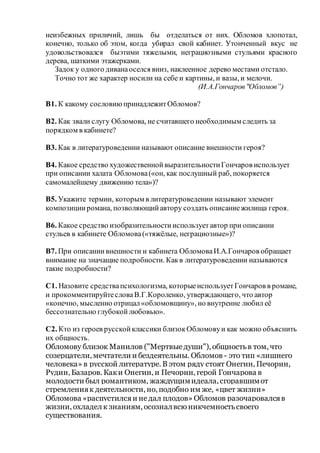 неизбежных приличий, лишь бы отделаться от них. Обломов хлопотал,
конечно, только об этом, когда убирал свой кабинет. Утонченный вкус не
удовольствовался быэтими тяжелыми, неграциозными стульями красного
дерева, шаткими этажерками.
Задок у одного диванаоселся вниз, наклеенное дерево местами отстало.
Точно тот же характер носили на себе и картины, и вазы, и мелочи.
(И.А.Гончаров"Обломов”)
В1. К какому сословиюпринадлежитОбломов?
В2. Как звали слугу Обломова, не считавшего необходимым следить за
порядком в кабинете?
В3. Как в литературоведении называют описание внешности героя?
В4. Какое средство художественнойвыразительностиГончаров использует
при описании халата Обломова(«он, как послушный раб, покоряется
самомалейшему движению тела»)?
В5. Укажите термин, которым в литературоведении называют элемент
композицииромана, позволяющийавтору создать описаниежилища героя.
В6. Какое средство изобразительностииспользуетавтор при описании
стульев в кабинете Обломова(«тяжёлые, неграциозные»)?
В7. При описаниивнешности и кабинета ОбломоваИ.А.Гончаров обращает
внимание на значащие подробности. Какв литературоведении называются
такие подробности?
С1. Назовите средствапсихологизма, которыеиспользуетГончаров в романе,
и прокомментируйтесловаВ.Г.Короленко, утверждающего, что автор
«конечно, мысленно отрицал«обломовщину», но внутренне любил её
бессознательно глубокойлюбовью».
С2. Кто из героев русскойклассики близокОбломовуи как можно объяснить
их общность.
Обломову близок Манилов ("Мертвыедуши"), общностьв том, что
созерцатели, мечтатели и бездеятельны. Обломов - это тип «лишнего
человека» в русской литературе. В этом ряду стоят Онегин, Печорин,
Рудин, Базаров. Каки Онегин, и Печорин, герой Гончарова в
молодости был романтиком, жаждущимидеала, сгоравшимот
стремленияк деятельности, но, подобно им же, «цвет жизни»
Обломова «распустилсяи недал плодов» Обломов разочаровалсяв
жизни, охладел к знаниям, осозналвсю никчемностьсвоего
существования.
 