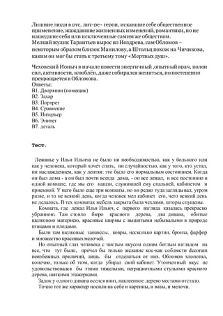Лишниелюди в рус. лит-ре- герои, искавшиесебеобщественное
применение, жаждавшиежизненных изменений, романтики, ноне
нашедшиесебя или исключенныесамимже обществом.
Мелкий жулик Тарантьев вырос из Ноздрева, сам Обломов –
некоторым образом близок Манилову, а Штольц похож на Чичикова,
каким он мог бы статьк третьему тому «Мертвых душ».
Чеховский Ионыч в началеповести энергичный ,опытный врач, полон
сил, активности, влюблён, даже собиралсяжениться, нопостепенно
превращаетсяв Обломова.
Ответы:
В1. Дворянин(помещик)
В2. Захар
В3. Портрет
В4. Сравнение
В5. Интерьер
В6. Эпитет
В7. деталь
Тест.
Лежанье у Ильи Ильича не было ни необходимостью, как у больного или
как у человека, который хочет спать, ни случайностью, как у того, кто устал,
ни наслаждением, как у лентяя: это было его нормальным состоянием. Когда
он был дома - а он был почти всегда дома, - он все лежал, и все постоянно в
одной комнате, где мы его нашли, служившей ему спальней, кабинетом и
приемной. У него было еще три комнаты, но он редко туда заглядывал, утром
разве, и то не всякий день, когда человек мел кабинет его, чего всякий день
не делалось. В тех комнатах мебель закрыта была чехлами, шторы спущены.
Комната, где лежал Илья Ильич, с первого взгляда казалась прекрасно
убранною. Там стояло бюро красного дерева, два дивана, обитые
шелковою материею, красивые ширмы с вышитыми небывалыми в природе
птицами и плодами.
Были там шелковые занавесы, ковры, несколько картин, бронза, фарфор
и множество красивыхмелочей.
Но опытный глаз человека с чистым вкусом одним беглым взглядом на
все, что тут было, прочел бы только желание кое-как соблюсти decorum
неизбежных приличий, лишь бы отделаться от них. Обломов хлопотал,
конечно, только об этом, когда убирал свой кабинет. Утонченный вкус не
удовольствовался бы этими тяжелыми, неграциозными стульями красного
дерева, шаткими этажерками.
Задок у одного диванаоселся вниз, наклеенное дерево местами отстало.
Точно тот же характер носили на себе и картины, и вазы, и мелочи.
 
