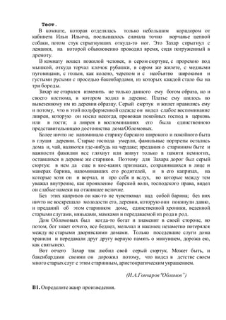 Тест.
В комнате, которая отделялась только небольшим коридором от
кабинета Ильи Ильича, послышалось сначала точно ворчанье цепной
собаки, потом стук спрыгнувших откуда-то ног. Это Захар спрыгнул с
лежанки, на которой обыкновенно проводил время, сидя погруженный в
дремоту.
В комнату вошел пожилой человек, в сером сюртуке, с прорехою под
мышкой, откуда торчал клочок рубашки, в сером же жилете, с медными
пуговицами, с голым, как колено, черепом и с необъятно широкими и
густыми русыми с проседью бакенбардами, из которых каждой стало бы на
три бороды.
Захар не старался изменить не только данного ему богом образа, но и
своего костюма, в котором ходил в деревне. Платье ему шилось по
вывезенному им из деревни образцу. Серый сюртук и жилет нравились ему
и потому, что в этой полуформенной одежде он видел слабое воспоминание
ливреи, которую он носил некогда, провожая покойных господ в церковь
или в гости; а ливрея в воспоминаниях его была единственною
представительницею достоинства домаОбломовых.
Более ничто не напоминало старику барского широкого и покойного быта
в глуши деревни. Старые господа умерли, фамильные портреты остались
дома и, чай, валяются где-нибудь на чердаке; предания о старинном быте и
важности фамилии все глохнут или живут только в памяти немногих,
оставшихся в деревне же стариков. Поэтому для Захара дорог был серый
сюртук: в нем да еще в кое-каких признаках, сохранившихся в лице и
манерах барина, напоминавших его родителей, и в его капризах, на
которые хотя он и ворчал, и про себя и вслух, но которые между тем
уважал внутренне, как проявление барской воли, господского права, видел
он слабые намеки на отжившее величие.
Без этих капризов он как-то не чувствовал над собой барина; без них
ничто не воскрешало молодости его, деревни, которую они покинули давно,
и преданий об этом старинном доме, единственной хроники, веденной
старымислугами, няньками, мамками и передаваемой из родав род.
Дом Обломовых был когда-то богат и знаменит в своей стороне, но
потом, бог знает отчего, все беднел, мельчал и наконец незаметно потерялся
между не старыми дворянскими домами. Только поседевшие слуги дома
хранили и передавали друг другу верную память о минувшем, дорожа ею,
как святынею.
Вот отчего Захар так любил свой серый сюртук. Может быть, и
бакенбардами своими он дорожил потому, что видел в детстве своем
много старыхслуг с этим старинным, аристократическим украшением.
(И.А.Гончаров"Обломов”)
В1. Определите жанр произведения.
 