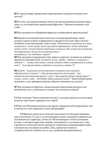 B1 К какому жанру принадлежит произведение, отрывокиз которого вы
прочли?
B2 Из всех глав произведения (в тексте они пронумерованы)название имеет
лишь та, из которойвзятприведенныйфрагмент. Запишите название этой
главы.
B3 Как называется изображениеприроды в литературном произведении?
B4 Назовите возникший еще в античностилитературный жанр, черты
которого присутствуютв приведенном отрывке (и во всей главе в целом).
Особенно о нем напоминают такие слова: «Измученное волнениями или вовсе
незнакомое с ними сердце так и просится спрятаться в этот забытый
всеми уголок и жить никому неведомым счастьем. Все сулит там покойную,
долговременную жизнь до желтизны волос и
незаметную, сну подобную смерть”.
B5 Как называется перенесение черт живого существа, человека на неживые
предметы и явления (небо жмется к земле, чтобы “обнять ее покрепче, с
любовью”; “солнце уже опять с ясной улыбкой любви осматривает и сушит
поля”; “вся страна опять улыбается счастьем в ответ”)?
B6 Дождь “запрыгает, точно крупныеи жаркиеслезы внезапно
обрадованного человека”; небо распростерлось над головой, “как
родительская надежная кровля”;река “присмиреет,будто задумавшись”;
солнце, уходя с неба, “как будто оборачивается назад”. Какойобщий прием
применен в этих примерах (отвечая, обратите внимание на союзы)?
B7 Как называется образное, эмоциональноеопределениепредмета или
явления (веселые, улыбающиеся пезажи; благотворный дождь)?
C1 Как описание “благословенного уголка”, в котором прошло детство героя,
помогает нам понять характер этого героя?
C2 Чем сон Обломовапохож на сны других героев русскойлитературы и чем
отличается от них (приведите один-двапримера)?
C1Прошлоегероя часто помогает нам понять его будущее (примеры
многочисленны). То, как и где воспитывался герой, оказывается важным для
постижения его характера, личности. Обломов выросв «благословенном
уголке», в котором царятмир, тишина, неизменность, в котором не к чему
стремиться, посколькужизнь замкнута в «правильно совершающийся» круг,
в котором все построено налюбви. Лень, привычкак покоюи
созерцательности, любовь кеде и сну, душевная восприимчивость,
 