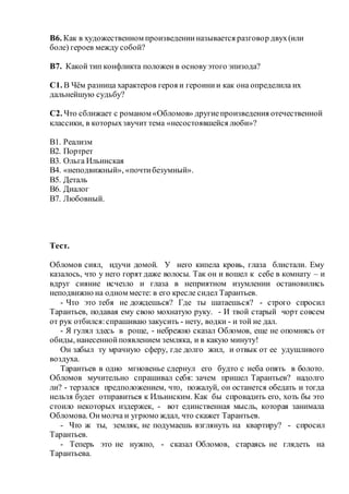 В6. Как в художественном произведенииназывается разговор двух(или
боле) героев между собой?
В7. Какой тип конфликта положен в основуэтого эпизода?
С1. В Чём разница характеров героя и героинии как она определила их
дальнейшую судьбу?
С2. Что сближает с романом «Обломов» другиепроизведения отечественной
классики, в которыхзвучит тема «несостоявшейся люби»?
В1. Реализм
В2. Портрет
В3. Ольга Ильинская
В4. «неподвижный», «почтибезумный».
В5. Деталь
В6. Диалог
В7. Любовный.
Тест.
Обломов сиял, идучи домой. У него кипела кровь, глаза блистали. Ему
казалось, что у него горят даже волосы. Так он и вошел к себе в комнату – и
вдруг сияние исчезло и глаза в неприятном изумлении остановились
неподвижно на одном месте: в его кресле сидел Тарантьев.
- Что это тебя не дождешься? Где ты шатаешься? - строго спросил
Тарантьев, подавая ему свою мохнатую руку. - И твой старый чорт совсем
от рук отбился:спрашиваю закусить - нету, водки - и той не дал.
- Я гулял здесь в роще, - небрежно сказал Обломов, еще не опомнясь от
обиды, нанесеннойпоявлением земляка, и в какую минуту!
Он забыл ту мрачную сферу, где долго жил, и отвык от ее удушливого
воздуха.
Тарантьев в одно мгновенье сдернул его будто с неба опять в болото.
Обломов мучительно спрашивал себя: зачем пришел Тарантьев? надолго
ли? - терзался предположением, что, пожалуй, он останется обедать и тогда
нельзя будет отправиться к Ильинским. Как бы спровадить его, хоть бы это
стоило некоторых издержек, - вот единственная мысль, которая занимала
Обломова. Онмолча и угрюмо ждал, что скажет Тарантьев.
- Что ж ты, земляк, не подумаешь взглянуть на квартиру? - спросил
Тарантьев.
- Теперь это не нужно, - сказал Обломов, стараясь не глядеть на
Тарантьева.
 