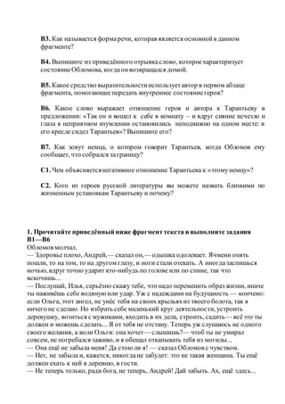 В3. Как называется формаречи, которая является основнойв данном
фрагменте?
В4. Выпишите из приведённого отрывкаслово, котороехарактеризует
состояниеОбломова, когдаонвозвращался домой.
В5. Какое средство выразительностииспользуетавтор в первом абзаце
фрагмента, помогающее передать внутреннее состояниегероя?
В6. Какое слово выражает отношение героя и автора к Тарантьеву в
предложении: «Так он и вошел к себе в комнату – и вдруг сияние исчезло и
глаза в неприятном изумлении остановились неподвижно на одном месте: в
его кресле сидел Тарантьев»? Выпишите его?
В7. Как зовут немца, о котором говорит Тарантьев, когда Обломов ему
сообщает, что собрался заграницу?
С1. Чем объясняетсянегативное отношение Тарантьева к «этомунемцу»?
С2. Кого из героев русской литературы вы можете назвать близкими по
жизненным установкам Тарантьеву и почему?
1. Прочитайте приведённый ниже фрагменттекста и выполните задания
В1—В6
Обломов молчал.
— Здоровьеплохо, Андрей,— сказал он,— одышка одолевает. Ячмени опять
пошли, то на том, то на другом глазу, и ноги стали отекать. А иногдазаспишься
ночью, вдруг точно ударит кто-нибудь по голове или по спине, так что
вскочишь...
— Послушай, Илья, серьёзно скажу тебе, что надо переменить образ жизни, иначе
ты наживёшь себе водянуюили удар. Уж с надеждами на будущность — кончено:
если Ольга, этот ангел, не унёс тебя на своих крыльяхиз твоего болота, так я
ничего не сделаю. Но избрать себе маленький круг деятельности, устроить
деревушку, возиться с мужиками, входить в их дела, строить, садить— всёэто ты
должен и можешь сделать... Я от тебя не отстану. Теперь уж слушаюсь не одного
своего желания, а воли Ольги: она хочет— слышишь?— чтоб ты не умирал
совсем, не погребался заживо, и я обещал откапывать тебя из могилы...
— Она ещё не забыла меня! Да стоюли я! — сказал Обломов с чувством.
— Нет, не забыла и, кажется, никогдане забудет: это не такая женщина. Ты ещё
должен ехать к ней в деревню, в гости.
— Не теперь только, ради бога, не теперь, Андрей! Дай забыть. Ах, ещё здесь...
 