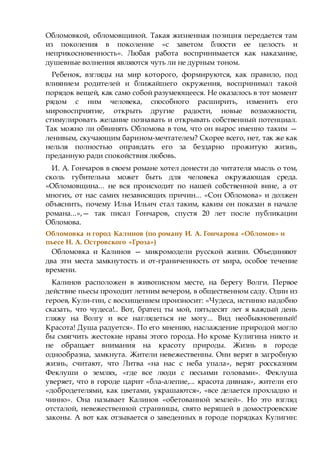 Обломовкой, обломовщиной. Такая жизненная позиция передается там
из поколения в поколение «с заветом блюсти ее целость и
неприкосновенность». Любая работа воспринимается как наказание,
душевные волнения являются чуть ли не дурным тоном.
Ребенок, взгляды на мир которого, формируются, как правило, под
влиянием родителей и ближайшего окружения, воспринимал такой
порядок вещей, как само собой разумеющееся. Не оказалось в тот момент
рядом с ним человека, способного расширить, изменить его
мировосприятие, открыть другие радости, новые возможности,
стимулировать желание познавать и открывать собственный потенциал.
Так можно ли обвинять Обломова в том, что он вырос именно таким —
ленивым, скучающим барином-мечтателем? Скорее всего, нет, так же как
нельзя полностью оправдать его за бездарно прожитую жизнь,
преданную ради спокойствия любовь.
И. А. Гончаров в своем романе хотел донести до читателя мысль о том,
сколь губительна может быть для человека окружающая среда.
«Обломовщина... не вся происходит по нашей собственной вине, а от
многих, от нас самих независящих причин... «Сон Обломова» и должен
объяснить, почему Илья Ильич стал таким, каким он показан в начале
романа...»,— так писал Гончаров, спустя 20 лет после публикации
Обломова.
Обломовка и город Калинов (по роману И. А. Гончарова «Обломов» и
пьесе Н. А. Островского «Гроза»)
Обломовка и Калинов — микромодели русской жизни. Объединяют
два эти места замкнутость и от-граниченность от мира, особое течение
времени.
Калинов расположен в живописном месте, на берегу Волги. Первое
действие пьесы проходит летним вечером, в общественном саду. Один из
героев, Кули-гин, с восхищением произносит: «Чудеса, истинно надобно
сказать, что чудеса!.. Вот, братец ты мой, пятьдесят лет я каждый день
гляжу на Волгу и все наглядеться не могу... Вид необыкновенный!
Красота! Душа радуется». По его мнению, наслаждение природой могло
бы смягчить жестокие нравы этого города. Но кроме Кулигина никто и
не обращает внимания на красоту природы. Жизнь в городе
однообразна, замкнута. Жители невежественны. Они верят в загробную
жизнь, считают, что Литва «на нас с неба упала», верят россказням
Феклуши о землях, «где все люди с песьими головами». Феклуша
уверяет, что в городе царит «бла-алепие,... красота дивная», жители его
«добродетелями, как цветами, украшаются», «все делается прохладно и
чинно». Она называет Калинов «обетованной землей». Но это взгляд
отсталой, невежественной странницы, свято верящей в домостроевские
законы. А вот как отзывается о заведенных в городе порядках Кулигин:
 