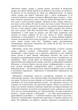 «Жестокие нравы, сударь, в нашем городе, жестокие! В мещанстве,
сударь, вы ничего кроме грубости да бедности нагольной, не увидите».
И жители по его рассказам не такие уж добродетельные: «А между
собой, сударь, как живут! Торговлю друг у друга подрывают, и не
столько из корысти, сколько из зависти. Враждуют друг на друга...» Горо-
жане лишены духовности, даже гулять на новый бульвар или не ходят,
или ходят с целью показать наряды. «Бедным гулять, сударь, некогда, у
них день и ночь забота. И спят-то всего три часа в сутки А богатые что
делают? Ну, что бы, кажется им не гулять, не дышать свежим воздухом?
Так нет. У всех ворота, сударь, заперты и собаки спущены. Вы думаете,
они дело делают либо богу молятся? Нет, сударь! И не от воров они
запираются, а чтоб люди не видали, как они своих домашних едят
поедом да семью тиранят. И что слез льется за этими запорами,
невидимых и неслышимых!.. И что, сударь, за этими замками разврату
темного да пьянства! И все шито да крыто — никто ничего не видит и не
знает, видит только один бог!.. Ограбить сирот, родственников,
племянников, заколотить домашних так, чтобы ни об чем, что он там
творит, пикнуть не смели».
Обломовку автор тоже называет благословенным уголком, чудным
краем, мирным уголком. «Измученное волнениями или вовсе
незнакомое с ними сердце так и просится спрятаться в этот забытый
всеми уголок и жить никому неведомым счастьем. Все сулит там
покойную, долговременную жизнь до желтизны волос и незаметную, сну
подобную». «Весь уголок верст на пятнадцать или двадцать вокруг
представляет ряд живописных этюдов, веселых, улыбающихся пейзажей.
Песчаные и отлогие берега светлой речки, подбирающийся с холма к
воде мелкий кустарник, искривленный овраг с ручьем на дне и
березовая роща — все как будто было нарочно прибрано одно к одному
и мастерски нарисовано... Правильно и невозмутимо совершается там
годовой круг».
Обломовка напоминает какое-то государство, живущее по своим
собственным законам. «Ни страшных бурь, ни разрушений не слыхать в
том краю. В газетах ни разу никому не случилось прочесть чего-нибудь
подобного об этом благословенном уголке... Не наказывал господь той
стороны ни египетскими, ни простыми язвами. Никто из жителей не
видал и не помнит никаких страшных знамений, ни шаров огненных, ни
внезапной темноты; не водится там ядовитых гадов; саранча не залетает
туда; нет ни львов рыкающих, ни тигров ревущих, ни даже медведей и
волков...» Самое ужасное в Обломовке — это изба, расположенная на
краю обрыва и сам обрыв. «... Глубокая тишина и мир лежат и на полях...
Тишина и невозмутимое спокойствие царствуют и в нравах людей в том
краю. Ни грабежей, ни убийств, никаких страшных случайностей не
 